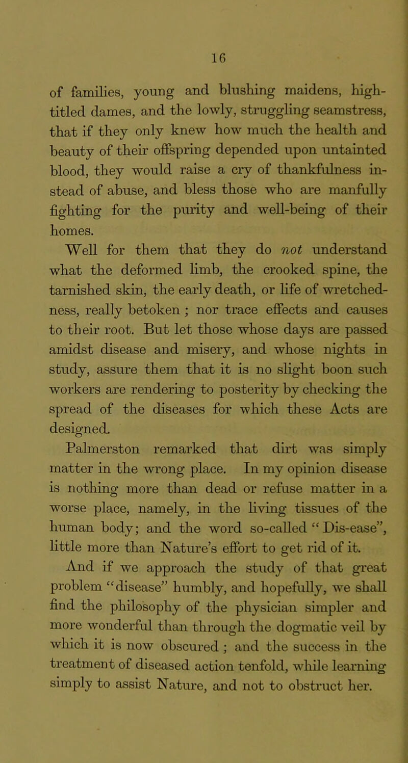 of families, young and blushing maidens, high- titled dames, and the lowly, struggling seamstress, that if they only knew how much the health and beauty of their offspring depended upon untainted blood, they would raise a cry of thankfulness in- stead of abuse, and bless those who are manfully fighting for the purity and well-being of their homes. Well for them that they do not understand what the deformed limb, the crooked spine, the tarnished skin, the early death, or life of wretched- ness, really betoken ; nor trace effects and causes to their root. But let those whose days are passed amidst disease and misery, and whose nights in study, assure them that it is no slight boon such workers are rendering to posterity by checking the spread of the diseases for which these Acts are designed. Palmerston remarked that dirt was simply matter in the wrong place. In my opinion disease is nothing more than dead or refuse matter in a worse place, namely, in the living tissues of the human body; and the word so-called “ Dis-ease”, little more than Nature’s effort to get rid of it. And if we approach the study of that great problem “disease” humbly, and hopefully, we shall find the philosophy of the physician simpler and more wonderful than through the dogmatic veil by winch it is now obscured ; and the success in the treatment of diseased action tenfold, while learning simply to assist Nature, and not to obstruct her.