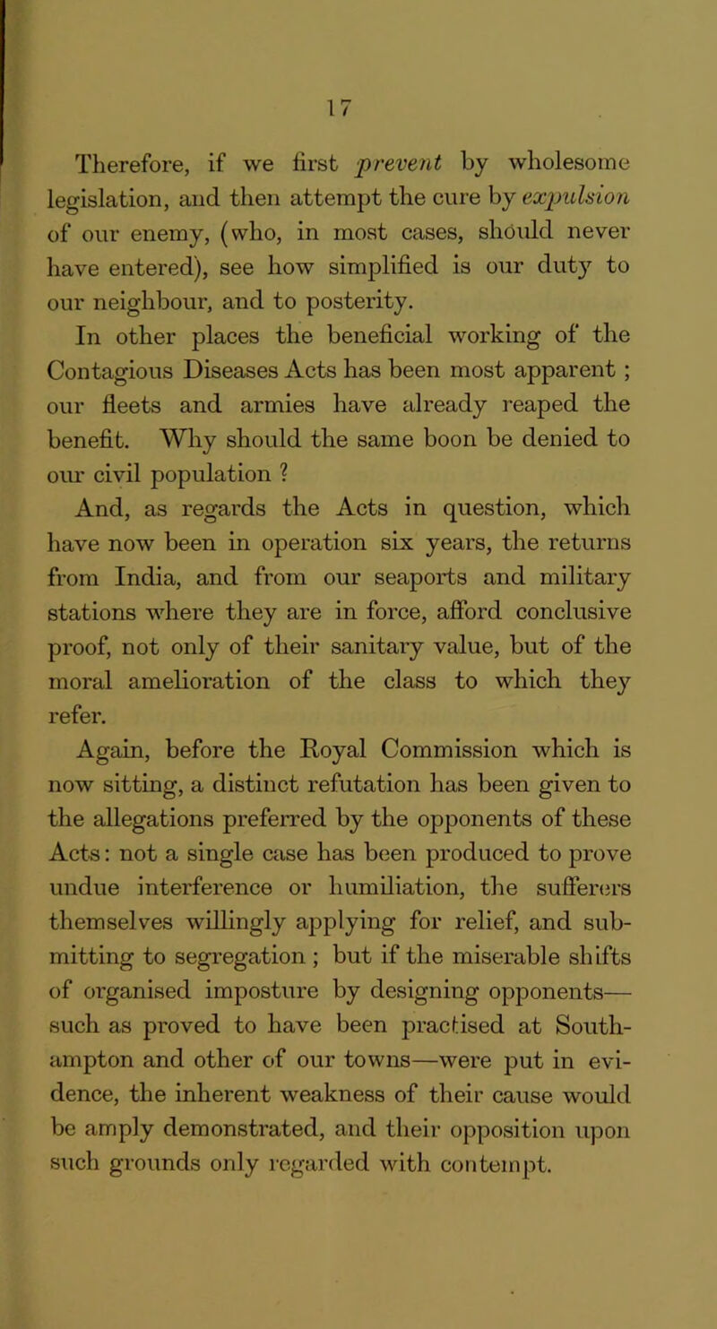 Therefore, if we first prevent by wholesome legislation, and then attempt the cure by expulsion of our enemy, (who, in most cases, should never have entered), see how simplified is our duty to our neighbour, and to posterity. In other places the beneficial working of the Contagious Diseases Acts has been most apparent ; our fleets and armies have already reaped the benefit. Why should the same boon be denied to our civil population ? And, as regards the Acts in question, which have now been in operation six years, the returns from India, and from our seaports and military stations where they are in force, afford conclusive proof, not only of their sanitary value, but of the moral amelioration of the class to which they refer. Again, before the Royal Commission which is now sitting, a distinct refutation has been given to the allegations preferred by the opponents of these Acts: not a single case has been produced to prove undue interference or humiliation, the sufferers themselves willingly applying for relief, and sub- mitting to segregation ; but if the miserable shifts of organised imposture by designing opponents— such as proved to have been practised at South- ampton and other of our towns—were put in evi- dence, the inherent weakness of their cause would be amply demonstrated, and their opposition upon such grounds only regarded with contempt.