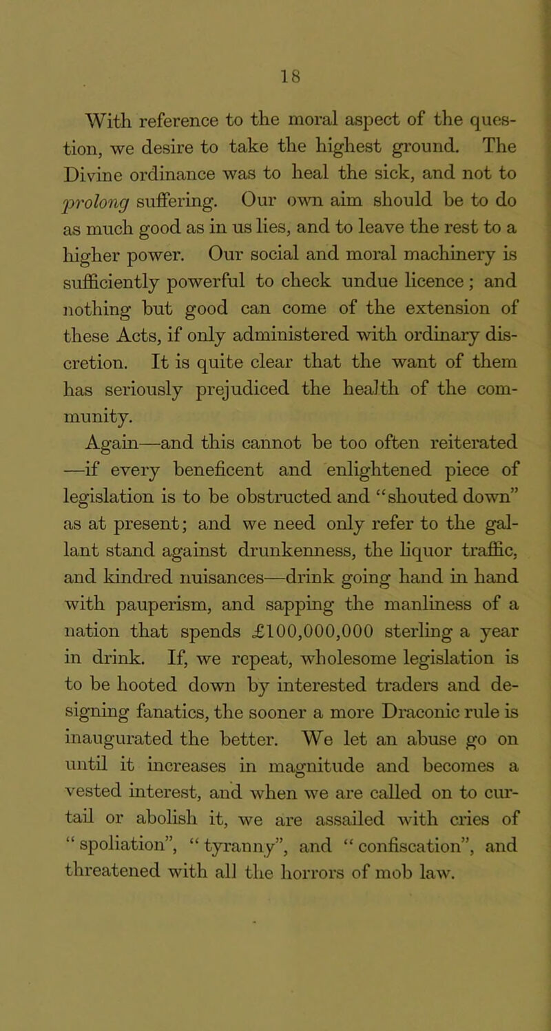 With reference to the moral aspect of the ques- tion, we desire to take the highest ground. The Divine ordinance was to heal the sick, and not to prolong suffering. Our own aim should be to do as much good as in us lies, and to leave the rest to a higher power. Our social and moral machinery is sufficiently powerful to check undue licence; and nothing but good can come of the extension of these Acts, if only administered with ordinary dis- cretion. It is quite clear that the want of them has seriously prejudiced the health of the com- munity. Again—and this cannot be too often reiterated —if every beneficent and enlightened piece of legislation is to be obstructed and “shouted down” as at present; and we need only refer to the gal- lant stand against drunkenness, the liquor traffic, and kindred nuisances—drink going hand in hand with pauperism, and sapping the manliness of a nation that spends £100,000,000 sterling a year in drink. If, we repeat, wholesome legislation is to be hooted down by interested traders and de- signing fanatics, the sooner a more Draconic rule is inaugurated the better. We let an abuse go on until it increases in magnitude and becomes a vested interest, and when we are called on to cur- tail or abolish it, we are assailed with cries of “ spoliation”, “ tyranny”, and “ confiscation”, and threatened with all the horrors of mob law.