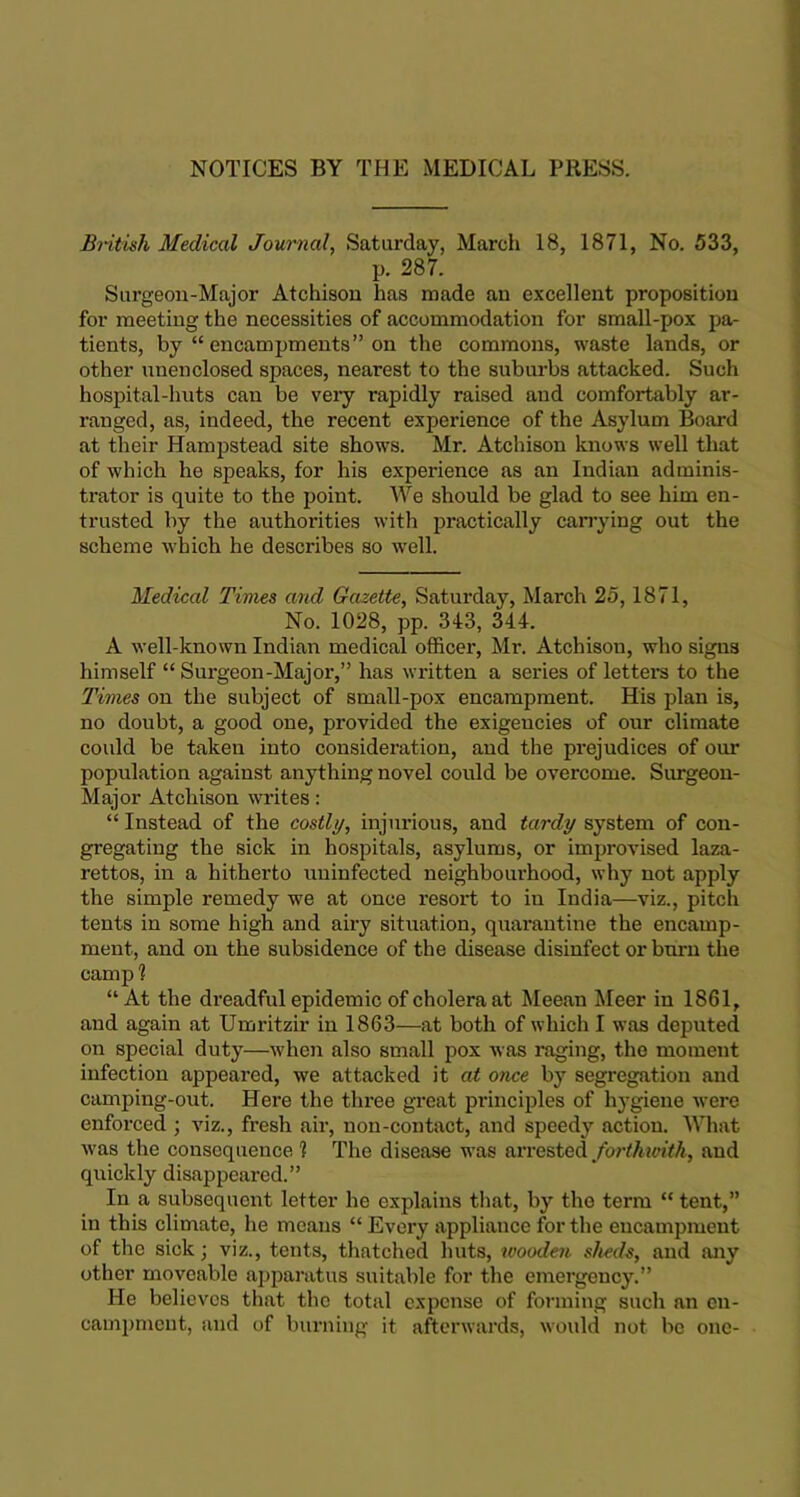 NOTICES BY THE MEDICAL PRESS. British Medical Journal, Saturday, March 18, 1871, No. 533, p. 287. Surgeon-Major Atchison lias made an excellent proposition for meeting the necessities of accommodation for small-pox pa- tients, by “ encampments” on the commons, waste lands, or other unenclosed spaces, nearest to the suburbs attacked. Such hospital-huts can be very rapidly raised and comfortably ar- ranged, as, indeed, the recent experience of the Asylum Board at their Hampstead site shows. Mr. Atchison knows well that of which he speaks, for his experience as an Indian adminis- trator is quite to the point. We should be glad to see him en- trusted by the authorities with practically carrying out the scheme which he describes so well. Medical Times and Gazette, Saturday, March 25, 1871, No. 1028, pp. 343, 344. A well-known Indian medical officer, Mr. Atchison, who signs himself “Surgeon-Major,” has written a series of letters to the Times on the subject of small-pox encampment. His plan is, no doubt, a good one, provided the exigencies of our climate could be taken into consideration, and the prejudices of our population against anything novel could be overcome. Surgeon- Major Atchison writes: “ Instead of the costly, injurious, and tardy system of con- gregating the sick in hospitals, asylums, or improvised laza- rettos, in a hitherto uninfected neighbourhood, why not apply the simple remedy we at once resort to in India—viz., pitch tents in some high and airy situation, quarantine the encamp- ment, and on the subsidence of the disease disinfect or burn the cam 2) 1 “At the dreadful epidemic of cholera at Meean Meer in 1861, and again at Umritzir in 1863—at both of which I was deputed on special duty—when also small pox was raging, the moment infection appeared, we attacked it at once by segregation and camping-out. Here the three great principles of hygiene were enforced ; viz., fresh air, non-contact, and speedy action. What was the consequence ? The disease was arrested forthwith, and quickly disappeared.” In a subsequent letter he explains that, by the term “ tent,” in this climate, he means “ Every appliance for the encampment of the sick; viz., tents, thatched huts, wooden sheds, and any other moveable apparatus suitable for the emergency.” He believes that the total expense of forming such an en- campment, and of burning it afterwards, would not be one-