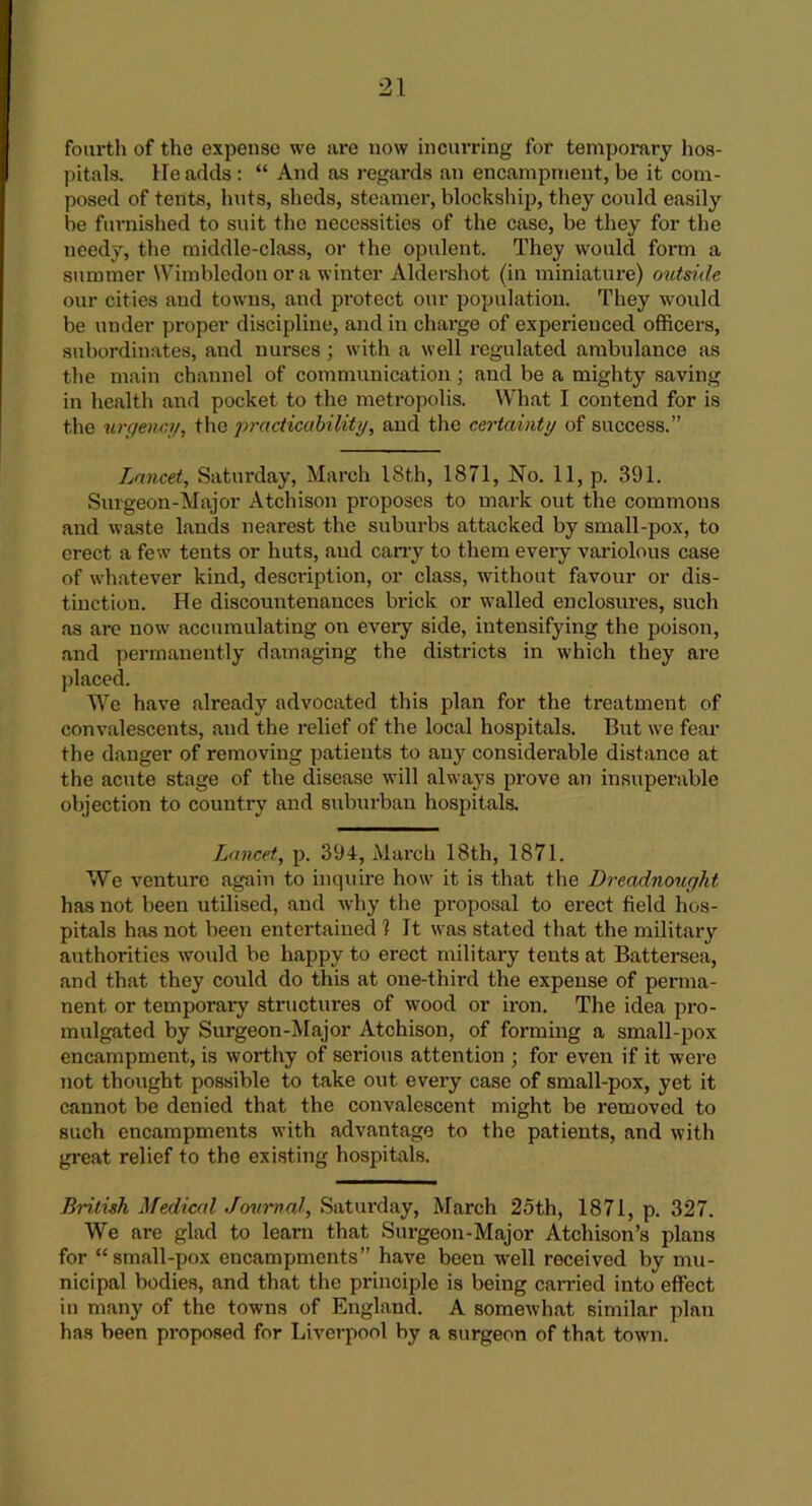 fourth of the expense we are now incurring for temporary hos- pitals. He adds: “ And as regards an encampment, be it com- posed of tents, huts, sheds, steamer, blockship, they could easily be furnished to suit the necessities of the case, be they for the needy, the middle-class, or the opulent. They would form a summer Wimbledon or a winter Aldershot (in miniature) outside our cities and towns, and protect our population. They would be under proper discipline, and in charge of experienced officers, subordinates, and nurses; with a well regulated ambulance as the main channel of communication; and be a mighty saving in health and pocket to the metropolis. What I contend for is the urgency, the practicability, and the certainty of success.” Lancet, Saturday, March 18th, 1871, No. 11, p. 391. Surgeon-Major Atchison proposes to mark out the commons and waste lands nearest the suburbs attacked by small-pox, to erect a few tents or huts, and carry to them every variolous case of whatever kind, description, or class, without favour or dis- tinction. He discountenances brick or walled enclosures, such as are now accumulating on every side, intensifying the poison, and permanently damaging the districts in which they are placed. We have already advocated this plan for the treatment of convalescents, and the relief of the local hospitals. But we fear the danger of removing patients to any considerable distance at the acute stage of the disease will always prove an insuperable objection to country and suburban hospitals. Lancet, p. 394, March 18th, 1871. We venture again to inquire how it is that the Dreadnought has not been utilised, and why the proposal to erect field hos- pitals has not been entertained 1 It was stated that the military authorities would be happy to erect military tents at Battersea, and that they could do this at one-third the expense of perma- nent or temporary structures of wood or iron. The idea pro- mulgated by Surgeon-Major Atchison, of forming a small-pox encampment, is worthy of serious attention ; for even if it were not thought possible to take out every case of small-pox, yet it cannot be denied that the convalescent might be removed to such encampments with advantage to the patients, and with great relief to the existing hospitals. British Medical Journal, Saturday, March 25th, 1871, p. 327. We are glad to learn that Surgeon-Major Atchison’s plans for “small-pox encampments” have been well received by mu- nicipal bodies, and that the principle is being carried into effect in many of the towns of England. A somewhat similar plan has been proposed for Liverpool by a surgeon of that town.