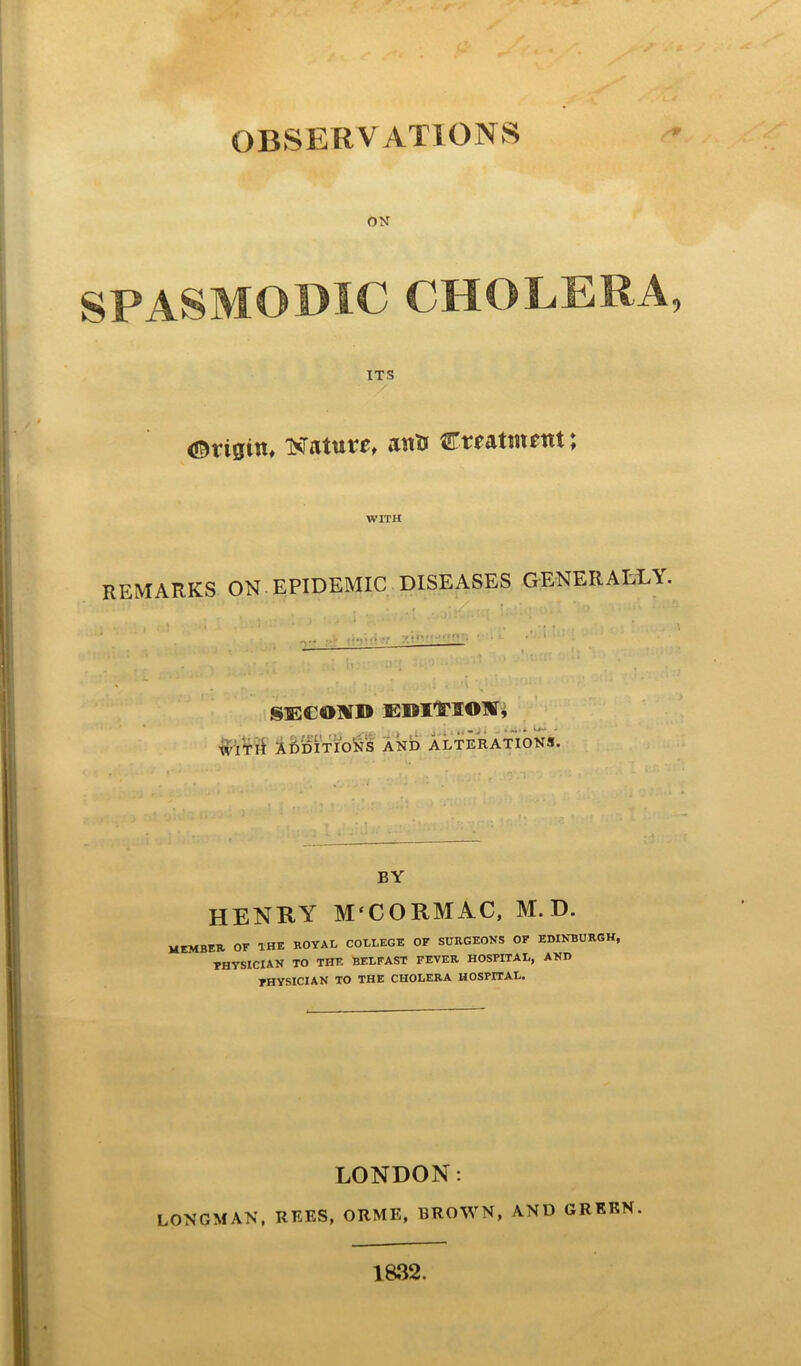 OBSERVATIONS ON SPASMODIC CHOLERA ITS (Origin, NTaturo ant* Creatment; WITH REMARKS ON EPIDEMIC DISEASES GENERALLY. SECOUfl® EKIfSOW, Tli ADDITIONS AND ALTERATIONS. BY HENRY M'CORMAC, m. d. MEMBER OF THE ROYAL COLLEGE OF SURGEONS OF EDINBURGH, PHYSICIAN TO THE BELFAST FEVER HOSPITAL, AND PHYSICIAN TO THE CHOLERA HOSPITAL. LONDON: LONGMAN, REES, ORME, BROWN, AND GREEN. 1832.