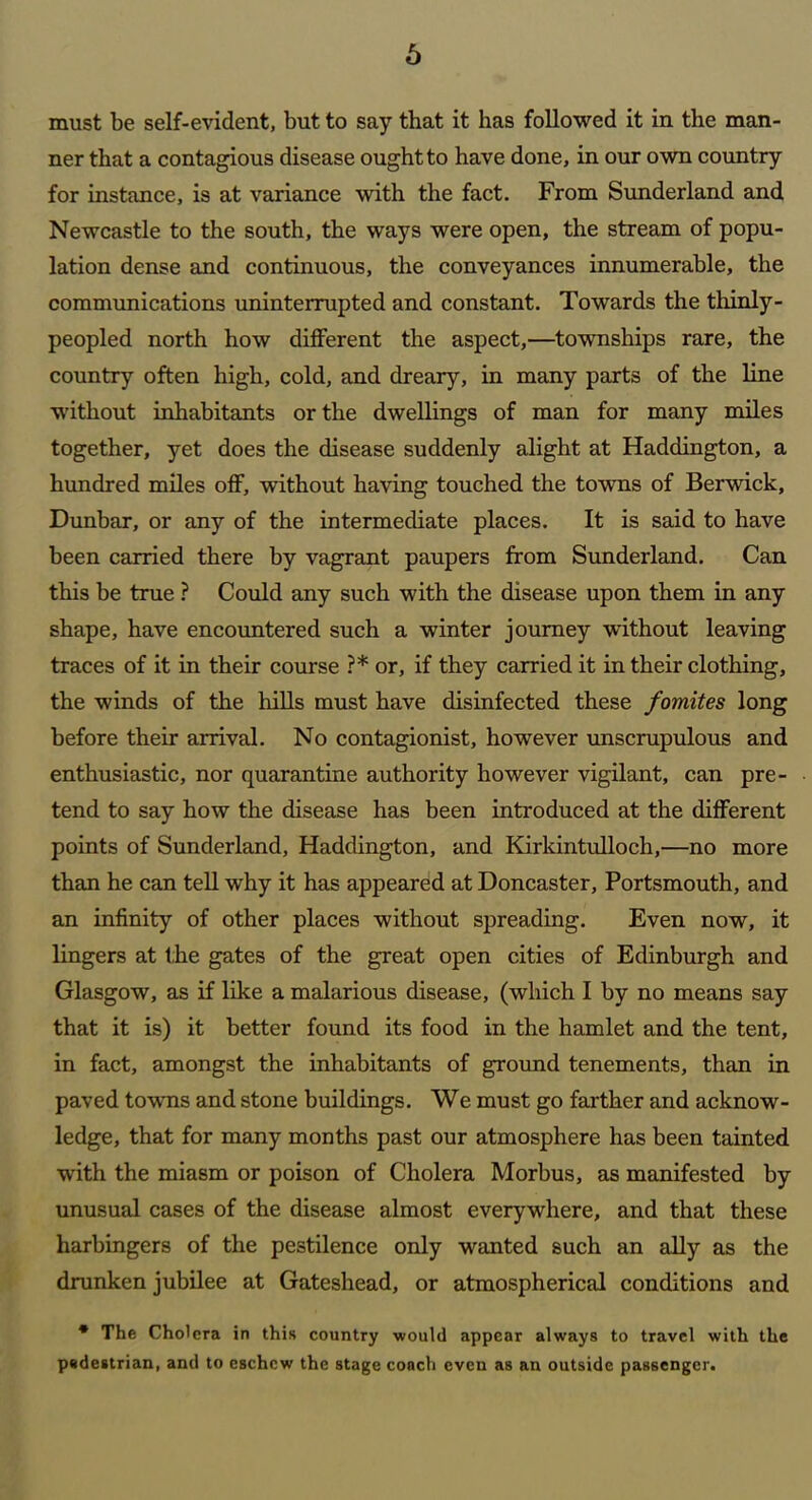 must be self-evident, but to say that it has followed it in the man- ner that a contagious disease ought to have done, in our own country for instance, is at variance with the fact. From Sunderland and Newcastle to the south, the ways were open, the stream of popu- lation dense and continuous, the conveyances innumerable, the communications uninterrupted and constant. Towards the thinly- peopled north how different the aspect,—townships rare, the country often high, cold, and dreary, in many parts of the line without inhabitants or the dwellings of man for many miles together, yet does the disease suddenly alight at Haddington, a hundred miles off, without having touched the towns of Berwick, Dunbar, or any of the intermediate places. It is said to have been carried there by vagrant paupers from Sunderland. Can this be true ? Could any such with the disease upon them in any shape, have encountered such a winter journey without leaving traces of it in their course ?* or, if they carried it in their clothing, the winds of the hills must have disinfected these fomites long before their arrival. No contagionist, however unscrupulous and enthusiastic, nor quarantine authority however vigilant, can pre- tend to say how the disease has been introduced at the different points of Sunderland, Haddington, and Kirkintulloch,—no more than he can tell why it has appeared at Doncaster, Portsmouth, and an infinity of other places without spreading. Even now, it lingers at the gates of the great open cities of Edinburgh and Glasgow, as if like a malarious disease, (which I by no means say that it is) it better found its food in the hamlet and the tent, in fact, amongst the inhabitants of ground tenements, than in paved towns and stone buildings. We must go farther and acknow- ledge, that for many months past our atmosphere has been tainted with the miasm or poison of Cholera Morbus, as manifested by unusual cases of the disease almost everywhere, and that these harbingers of the pestilence only wanted such an ally as the drunken jubilee at Gateshead, or atmospherical conditions and * The Cholera in this country would appear always to travel with the pedestrian, and to eschew the stage conch even as an outside passenger.