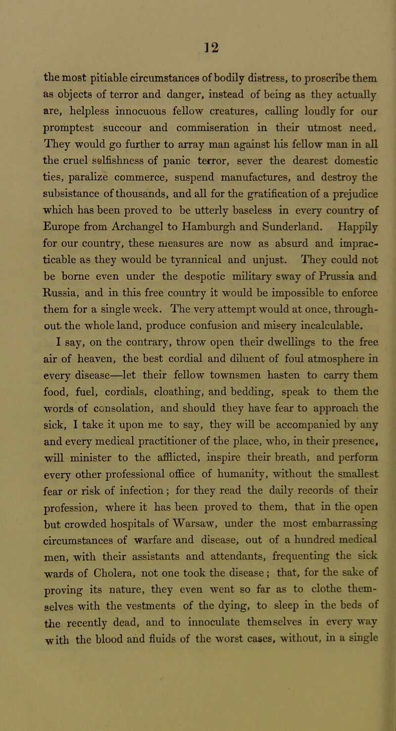 the most pitiable circumstances of bodily distress, to proscribe them as objects of terror and danger, instead of being as they actually are, helpless innocuous fellow creatures, calling loudly for our promptest succour and commiseration in their utmost need. They would go further to array man against his fellow man in all the cruel selfishness of panic terror, sever the dearest domestic ties, paralize commerce, suspend manufactures, and destroy the subsistance of thousands, and all for the gratification of a prejudice which has been proved to be utterly baseless in every country of Europe from Archangel to Hamburgh and Sunderland. Happily for our country, these measures are now as absurd and imprac- ticable as they would be tyrannical and unjust. They could not be borne even under the despotic military sway of Prussia and Russia, and in this free country it would be impossible to enforce them for a single week. The very attempt would at once, through- out the whole land, produce confusion and misery incalculable. I say, on the contrary, throw open their dwellings to the free air of heaven, the best cordial and diluent of foul atmosphere in every disease—let their fellow townsmen hasten to carry them food, fuel, cordials, cloathing, and bedding, speak to them the words of consolation, and should they have fear to approach the sick, I take it upon me to say, they will be accompanied by any and every medical practitioner of the place, who, in their presence, will minister to the afflicted, inspire their breath, and perform every other professional office of humanity, without the smallest fear or risk of infection; for they read the daily records of their profession, where it has been proved to them, that in the open but crowded hospitals of Warsaw, under the most embarrassing circumstances of warfare and disease, out of a hundred medical men, with their assistants and attendants, frequenting the sick wards of Cholera, not one took the disease; that, for the sake of proving its nature, they even went so far as to clothe them- selves with the vestments of the dying, to sleep in the beds of the recently dead, and to innoculate themselves in every way with the blood and fluids of the worst cases, without, in a single
