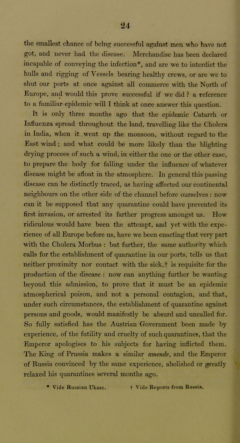 the smallest chance of being’ successful against men who have not got, and never had the disease. Merchandise has been declared incapable of conveying the infection*, and are we to interdict the hulls and rigging of Vessels bearing healthy crews, or are we to shut our ports at once against all commerce with the North of Europe, and would this prove successful if we did ? a reference to a familiar epidemic will I think at once answer this question. It is only three months ago that the epidemic Catarrh or Influenza spread throughout the land, travelling like the Cholera in India, when it went up the monsoon, without regard to the East wind ; and what could be more likely than the blighting drying procees of such a wind, in either the one or the other case, to prepare the body for falling under the influence of whatever disease might be afloat in the atmosphere. In general this passing disease can be distinctly traced, as having affected our continental neighbours on the other side of the channel before ourselves : now can it be supposed that any quarantine could have prevented its first invasion, or arrested its farther progress amongst us. How ridiculous would have been the attempt, and yet with the expe- rience of all Europe before us, have we been enacting that very part with the Cholera Morbus : but further, the same authority which calls for the establishment of quarantine in our ports, tells us that neither proximity nor contact with the sick,f is requisite for the production of the disease : now can anything further be wanting beyond this admission, to prove that it must be an epidemic atmospherical poison, and not a personal contagion, and that, under such circumstances, the establishment of quarantine against persons and goods, would manifestly be absurd and uncalled for. So fully satisfied has the Austrian Government been made by experience, of the futility and cruelty of such quarantines, that the Emperor apologises to his subjects for having inflicted them. Tire King of Prussia makes a similar amende, and the Emperor of Russia convinced by the same experience, abolished or greatly relaxed his quarantines several months ago. * Vide Russian Ukase. + Vide Reports from Russia.