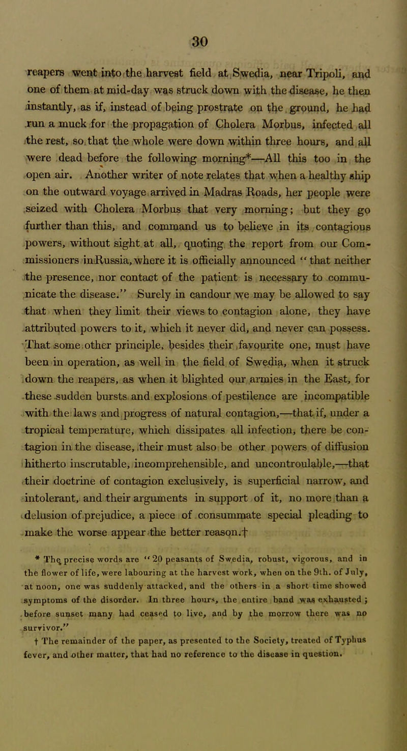 reapers went into the harvest field at Swedia, near Tripoli, and one of them at mid-day was struck down with the disease, he then instantly, as if, instead of being prostrate on the ground, he had run a muck for the propagation of Cholera Morbus, infected all the rest, so that the whole were down within three hours, and all were dead before the following morning*—All this too in the open air. Another writer of note relates that when a healthy ship on the outward voyage arrived in Madras Roads, her people were seized with Cholera Morbus that very morning; but they go further than this, and command us to believe in its contagious powers, without sight at all, quoting the report from our Com- missioners inRussia, where it is officially announced “ that neither the presence, nor contact of the patient is necessary to commu- nicate the disease.” Surely in candour we may be allowed to say that when they limit their views to contagion alone, they have attributed powers to it, which it never did, and never can possess. That some .other principle, besides their .favourite one, must have been in operation, as well in the field of Swedia, when it struck down the reapers, as when it blighted our armies in the East, for these .sudden bursts and explosions of pestilence are incompatible with the laws and progress of natural contagion,—that if, under a tropical temperature, which dissipates all infection, there be con- tagion in the disease, .their must also be other powers of diffusion hitherto inscrutable, incomprehensible, and uncontroulable,—that their doctrine of contagion exclusively, is superficial narrow, and intolerant, and their arguments in support of it, no more than a delusion of prejudice, apiece of consummate special pleading to make the worse appear the better reason.f * Thq precise words are “ 20 peasants of Swedia, robust, vigorous, and in the flower of life, were labouring at the harvest work, when on the 9th. of July, at noon, one was suddenly attacked, and the others in a short time showed symptoms of the disorder. In three hours, the entire band was exhausted ; before sunset many had ceased to live, and by the morrow there was no survivor.” t The remainder of the paper, as presented to the Society, treated of Typhus fever, and other matter, that had no reference to the disease in question.