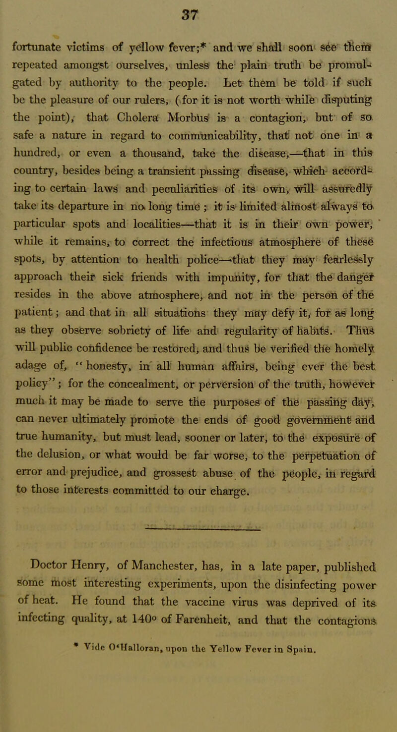 fortunate victims of yellow fever;* and we shall soon see then* repeated amongst ourselves, unless the plain truth be promul- gated by authority to the people. Let them be told if such be the pleasure of our rulers, (for it is not worth while disputing the point), that Cholera Morbus is a contagion, but of so safe a nature in regard to communicability, that not one in a hundred, or even a thousand, take the disease,—that in this country, besides being a transient passing disease, which accord- ing to certain laws and peculiarities of its own, will assuredly take its departure in no> long time ; it is limited almost always to particular spots and localities—that it is in their own power, while it remains, to correct the infectious atmosphere of these spots, by attention to health police—-that they may fearlessly approach their sick friends with impunity, for that the danget resides in the above atmosphere, and not in the person of the patient; and that in all situations they may defy it, for as long as they observe sobriety of life and regularity of habits. Thus will public confidence be restored, and thus be Verified the homely adage of, “ honesty, in all human affairs, being ever the best policy” ; for the concealment, or perversion of the truth, however much it may be made to serve the purposes of the passing day, can never ultimately promote the ends of good government- and true humanity, but must lead, sooner or later, to the exposure of the delusion, or what would be far worse, to the perpetuation of error and prejudice, and grossest abuse of the people, in regard to those interests committed to our charge. Doctor Henry, of Manchester, has, in a late paper, published some most interesting experiments, upon the disinfecting power of heat. He found that the vaccine virus was deprived of its infecting quality, at 140° of Farenheit, and that the contagions * Vide 0‘Halloran, upon the Yellow Fever in Spurn.
