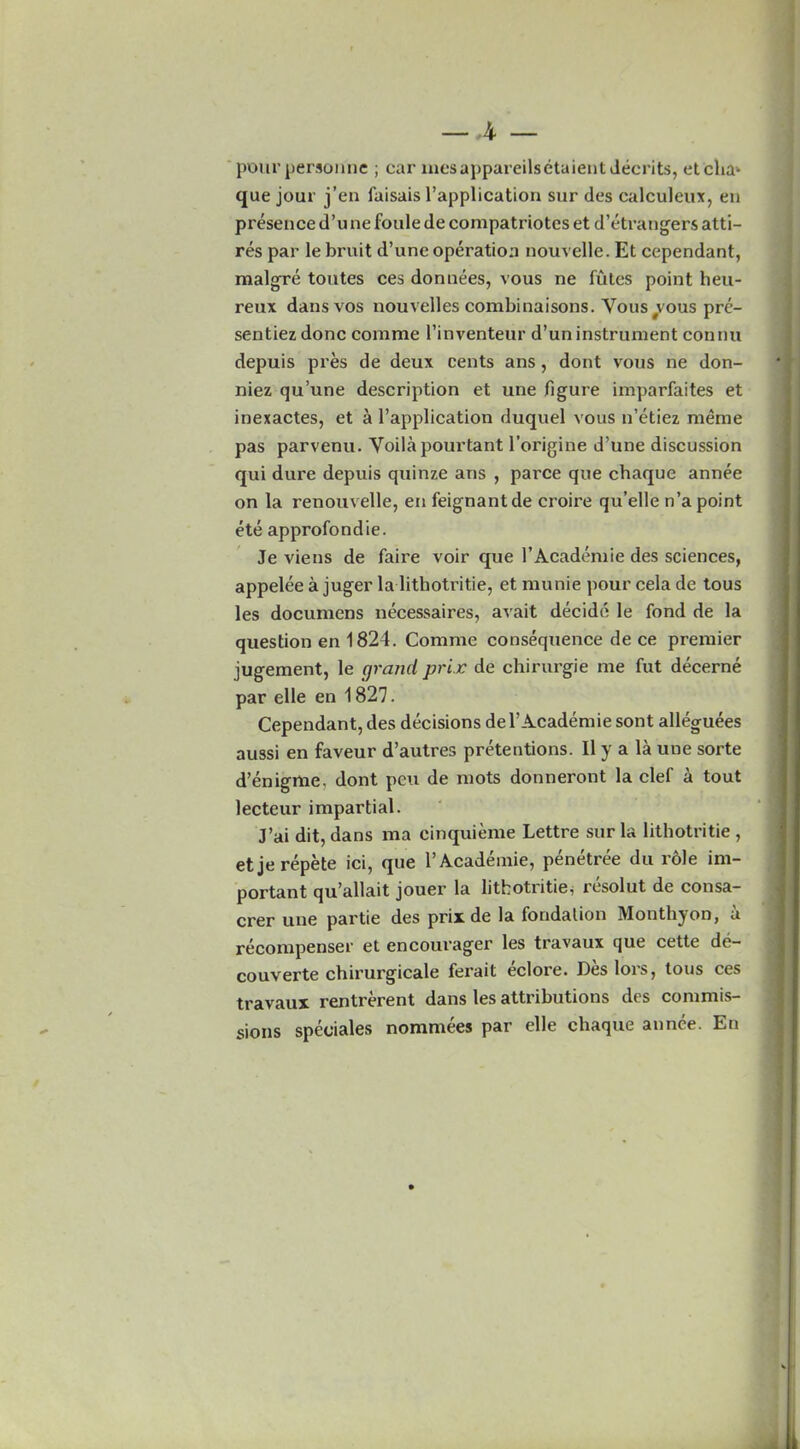 pourpersonne ; car mesappareilsetaient deceits, et'cha* que jour j’en faisais l’application sur des calculeux, en presence d’u ne foule de compatriotcs et d’etrangers atti- res par le bruit d’une operation nouvelle. Et cependant, malgre tontes ces donnees, vous ne futes point heu- reux dans vos nouvelles combinaisons. Yous vous prc- sentiez done comme l’inventeur d’un instrument connu depuis pres de deux cents ans, dont vous ne don- niez qu’une description et une figure imparfaites et inexactes, et a l’application duquel vous n’etiez raerae pas parvenu. Yoila pourtant l’origine d’une discussion qui dure depuis quinze ans , parce que chaque annee on la renouvelle, en feignantde croire qu’elle n’a point ete approfondie. Je viens de faire voir que 1’Academie des sciences, appelee a juger la lithotritie, et munie pour cela de tous les documens necessaires, avait decide le fond de la question en 1824. Comme consequence de ce premier jugement, le grand prix de chirurgie me fut decerne par elle en 1827. Cependant, des decisions del’Academie sont alleguees aussi en faveur d’autres pretentions. II y a la une sorte d’enigme, dont peu de mots donneront la clef a tout lecteur impartial. J’ai dit, dans raa cinquieme Lettre sur la lithotritie , etjerepete ici, que l’Academie, penetree du role im- portant qu’allait jouer la lithotritie, resolut de consa- crer une partie des prix de la fondalion Monthyon, u recompenser et encourager les travaux que cette de- couverte cbirurgicale fei’ait eclore. Des lois, tous ces travaux rentrerent dans les attributions des commis- sions speoiales nommees par elle chaque annee. En