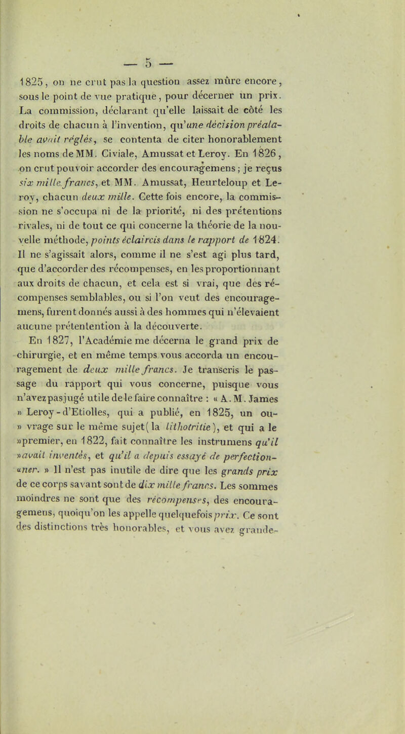 1825, on ne crut pas la question assez mure encore, sous le point tie vue pratique, pour decerner un prix. La commission, declarant qu’elle laissait de cote les droits de chacun a l’invention, qn’une decision preala- ble avail regies, se eontenta de citer honorablement les nomsdeMM. Civiale, Amussat et Leroy. En 1826, on crnt pouvoir accorder des encouragemens; je re$us six mille francs, et MM. Amussat, Heurteloup et Le- nox, chacun deux mille. Gette fois encore, la commis- sion lie s’occupa ni de la priorite, ni des pretentions rivales, ni de tout ce qui concerne la theorie de la nou- velle methode, points eclaircis dans le rapport de 1824. II ne s’agissait alors, comme il ne s’est agi plus tard, que d’accorder des recompenses, en lesproportionnant aux droits de chacun, et cela est si vrai, que des re- compenses semblables, ou si Lon veut des encourage- niens, furent donnes aussi a des hommes qui n’elevaient aucune pretenlention a la decouverte. En 1827, l’Academie me decerna le grand prix de chirurgie, et en raeme temps vous accorda un encou- ragement de deux mille francs. Je transcris le pas- sage du rapport qui vous concerne, puisque vous n’avezpasjuge utile delefaireconnaitre : « A. M. James » Leroy - d’Etiolles, qui a publie, en 1825, un ou- » vrage sur le raeme sujet(la lithotrilie), et qui a le npremier, en 1822, fait connaitre les instrumens qu’il vavail invelites, et qu’il a clepuis cssaye de perfection- uner. » 11 n’est pas inutile de dire que les grands prix de ce corps savant sontde dix mille francs. Les sommes moindres ne sont que des recompenses, des encoura- gemens, quoiqu’on les appelle quelquefoisprix. Ce sont des distinctions tres bonorables, et i ons avez grande-