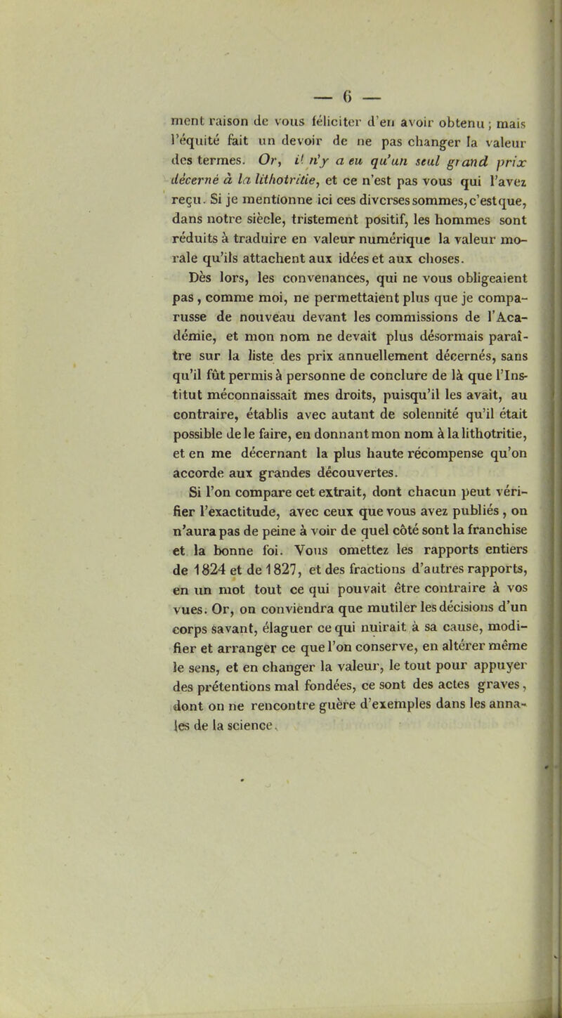 ment raison tic vous feliciter il’en avoir obtenu; mais l’equite fait un devoir de ne pas changer la valeur dcs termes. Or, it n'y a eu qu’uti seal grand prix decerne a la lithotritie, et ce n’est pas vous qui l’avez regu. Si je mentionne ici ces divcrsessommes,c’estque, dans notre siecle, tristement positif, les homraes sont reduits a traduire en valeur numerique la valeur mo- rale qu’ils attachent aux id4eset aux choses. Des lors, les convenances, qui ne vous obligeaient pas , corame moi, ne permettaient plus que je compa- russe de nouveau devant les commissions de l’Aca- demie, et mon nom ne devait plus desormais parai- tre sur la liste des prix annuellement decernes, sans qu’il fut permis & personne de conclure de 1& que l’lns- titut meconnaissait mes droits, puisqu’il les avait, au contraire, etablis avec autant de solennite qu’il etait possible dele faire, en donnantmon nom la lithotritie, et en me decernant la plus haute recompense qu’on accorde aux grandes decouvertes. Si Ton compare cet extrait, dont chacun peut veri- fier l’exactitude, avec ceux que vous avez publies , on n’aura pas de peine a voir de quel cote sont la franchise et la bonne foi. Vous omettcz les rapports entiers de 1824 et de 1827, et des fractions d’autres rapports, en un mot tout ce qui pouvait etre contraire a vos vues. Or, on conviendi'a que mutiler les decisions d’un corps savant, elaguer ce qui nuirait a sa cause, modi- fier et ari'anger ce que l’on conserve, en alterer raeme le sens, et en changer la valeur, le tout pour appuyer des pretentions mal fondees, ce sont des actes graves , dont on ne rencontre guere d’exemples dans les anna-