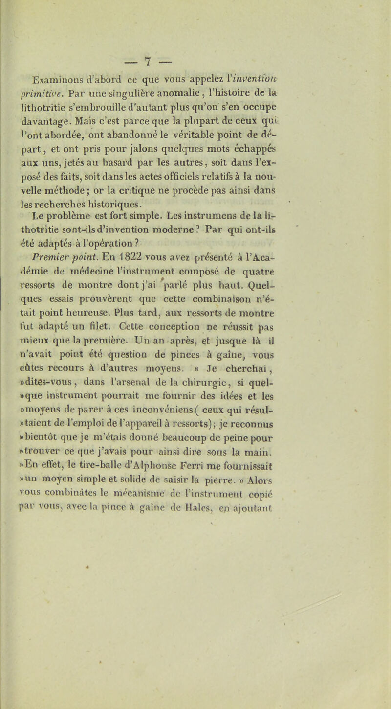 Examinons d'abord ce que vous appelez Vinvention primitive. Par line singuliere anomalie, 1’histoire de la lithotritie s’embrouille d’autant plus qu’on s’en occupe davantage. Mais c’est parce que la plupart de ceux qui 1’ont abordee, outabandonnele veritable point de de- part , et ont pris pour jalons quelques mots echappes aux uns, jetes au hasard par les autres, soit dans l’ex- pose des faits, soit dans les actes officiels relatifs a la nou- velle methode; or la critique ne procede pas ainsi dans les recherclies historiques. Le probleme est fort simple. Les instrumens de la h- thotritie sont-ilsd’invention moderne? Par qui ont-ils ete adaptes a l’operation ? Premier point. En 1822 vous avez presente a 1’A.ca- demie de medecine l’instrurnent compose de quatre ressorts de montre dontj’ai parle plus haut. Quel- ques essais prouverent que cette combinaison n’e- tait point heureuse. Plus tard, aux ressorts de montre fut adapte un filet. Cette conception ne reussit pas mieux que la premiere. Un an apres, et jusque lit il n’avait point ete question de pinces a galne, vous elites recours a d’autres moyens. « Je cherchai, »dites-vous, dans l’arsenal de la chirurgie, si quel- »que instrument pourrait me fournir des idees et les »moyens de parer & ces inconveniens ( ceux qui resul- »taient de l’emploi del’appareil a ressorts); je reconnus wbientdt que je m’etais donne beaucoup de peine pour »trouver ce que j’avais pour ainsi dire sous la main. »En effet, le tire-balle d’Alphonse Ferri me fournissait »un moyen simple et solide de saisir la pierre. » Alors vous combinStes le mecanisme de l’instrument copie par vous, avec la pince a gaine de Hales, cn ajoutant