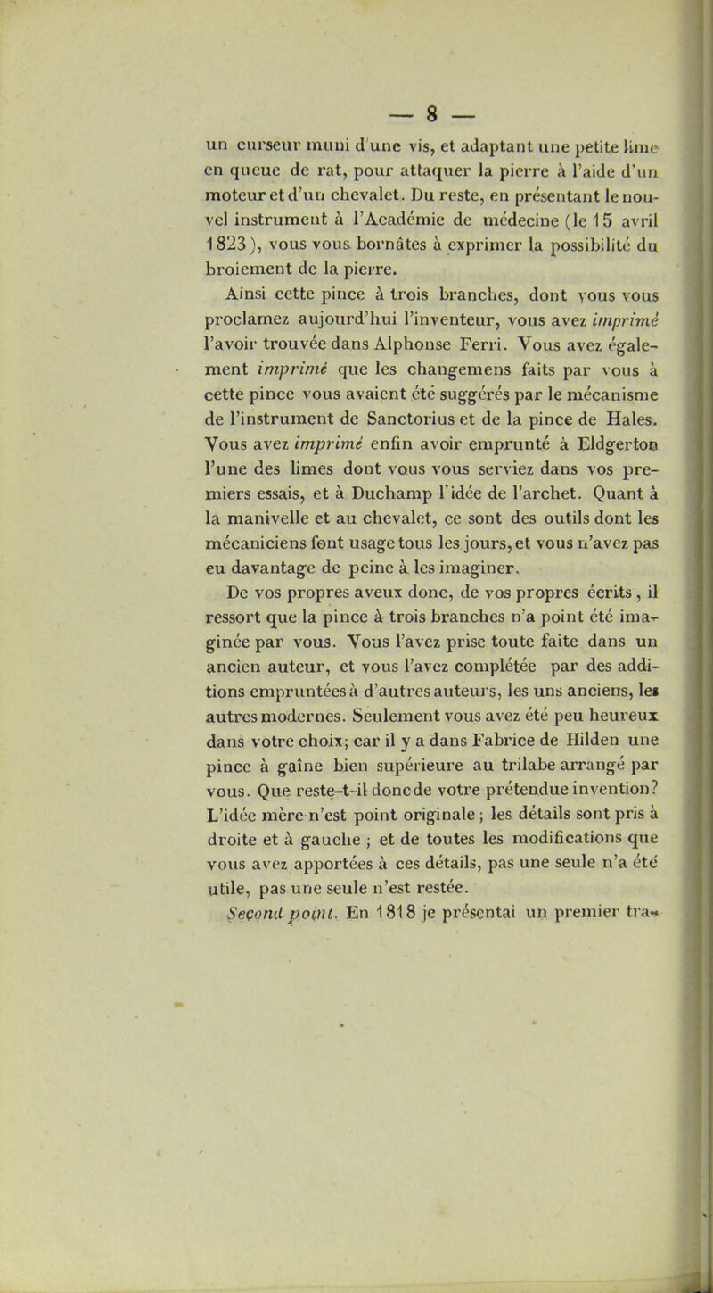 un curseur muni d une vis, et adaptant line petite Ume en queue de rat, pour attaquer la pierre k l’aide d’un moteur etd’un chevalet. Du reste, en presentant lenou- vel instrument a l’Academie de medecine (le 15 avril 1823), vous vous bornates a exprimer la possibility du bi’oiement de la pierre. Ainsi cette pince i trois branches, dont vous vous proclamez aujourd’hui l’inventeur, vous avez imprime l’avoir trouvee dans Alphonse Ferri. Vous avez egale- ment imprime que les changemens faits par vous a cette pince vous avaient ete suggeres par le mecanisme de l’instrument de Sanctorius et de la pince de Hales. Vous avez imprime enfin avoir emprunte a Eldgerton l’une des limes dont vous vous serviez dans vos pre- miers essais, et a Duchamp l'idee de l’archet. Quant a la manivelle et au chevalet, ce sont des outils dont les mecaniciens font usage tous les jours, et vous n’avez pas eu davantage de peine a les imaginer. De vos propres aveux done, de vos propres ecrits , il ressort que la pince & trois branches n’a point ete ima-r ginee par v ous. Vous l’avez prise toute faite dans un ancien auteur, et vous l’avez completee par des addi- tions emprunteesa d’autres auteurs, les uns anciens, lei autresmodernes. Seulement vous avez ete peu heureux dans votre choix; car il y a dans Fabrice de Hilden une pince a gaine bien superieure au trilabe arrange par vous. Que reste-t-il donede votre pretendue invention? L’idee mere n’est point originale ; les details sont pris a droite et a gauche ; et de toutes les modifications que vous avez apportees a ces details, pas une seule n’a ete utile, pas une seule n’est restee. Second point. En 1818 je presentai un premier tra* ^ X