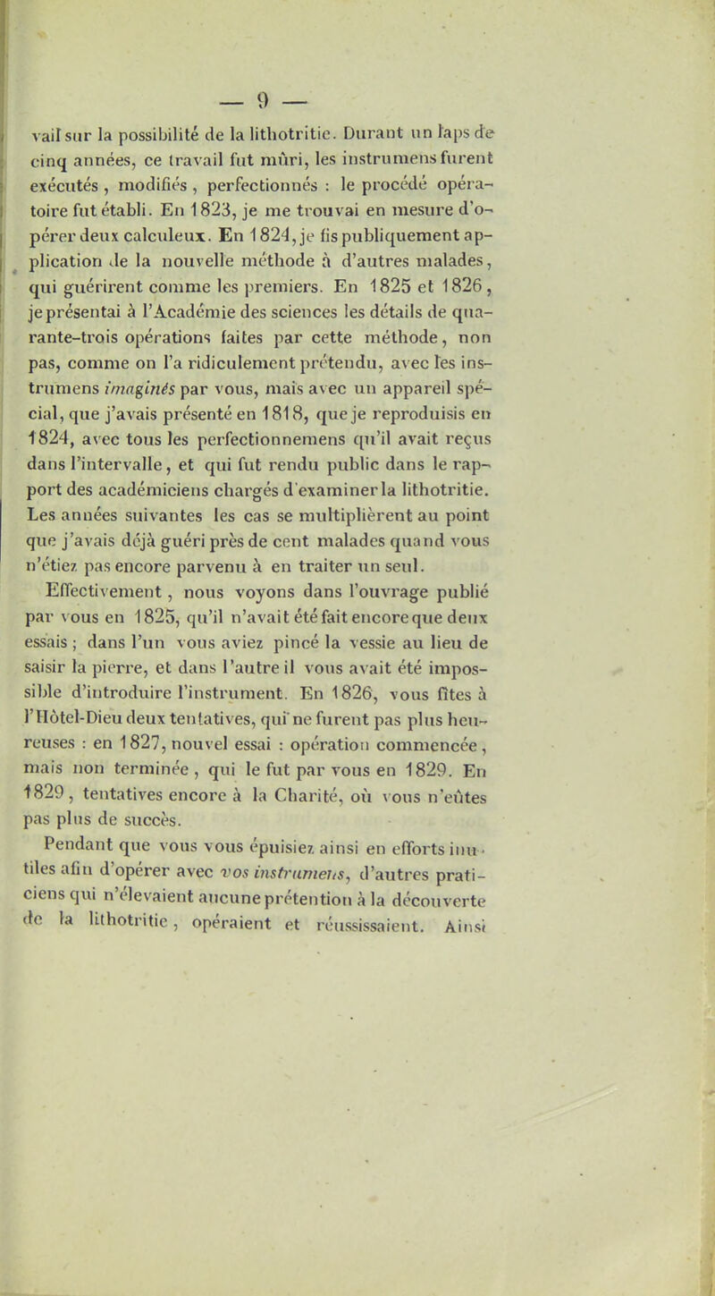 vailsur la possibility tie la litliotritie. Durant un laps de cinq annees, ce travail fut muri, les instruraensfurent executes , modifies , perfectionnes : le procede opera- toire fut etabli. En 1823, je me trouvai en mesure d’o- perer deux calculeux. En 1824,je fispubliquement ap- plication de la nouvelle methode a d’autres maladies, qui guerirent comme les premiers. En 1825 et 1826, jepresentai a l’Academie des sciences les details de qua- rante-trois operations laites par cette methode, non pas, comme on 1’a ridiculement pretendu, avec les ins- trumens imagines par vous, mais avec un appareil spe- cial, que j’avais presente en 1818, queje reproduisis en 1824, avec tous les perfectionnemens qu’il avait re§us dans 1’intervalle, et qui fut rendu public dans le rap- port des academiciens charges d'examinerla lithotritie. Les annees suivantes les cas se multiplierent au point que j’avais deja gueri pres de cent malades quand vous n’etiez pas encore parvenu en traiter un seul. Eflectivement, nous voyons dans l’ouvrage publie par vous en 1825, qu’il n’avait ete fait encore que denx essais ; dans l’un vous aviez pince la vessie au lieu de saisir la pierre, et dans 1’autre il vous avait ete impos- sible d’introduire l’instrument. En 1826, vous fites a 1’ Hotel-Dieu deux tentatives, qui' ne furent pas plus lieu- reuses : en 1827, nouvel essai : operation commencee, mais non terminee , qui le fut par vous en 1829. En 1829, tentatives encore a la Charite, ou vous n’eutes pas plus de succes. Pendant que vous vous epuisiez ainsi en efforts inn • tiles afin d’operer avec vos instrumeits, d’autres prati- cicns qui n elevaient ancune pretention a la deconverte de la lithotritie , operaient et reussissaient. Ainsi