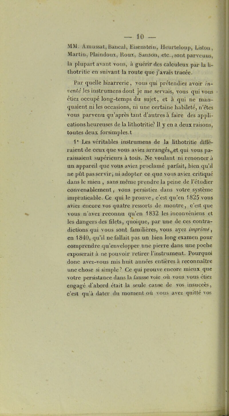 MM. Ainussat, Bancal, Eisenstein, Heurteloup, Liston, Martin, Plaindoux, lloux, Sanson, etc., sont parveuus, la pi apart avant vous, a guerir dcs calculeux par la li- thotritie en suivant la route que j’avais tracee. Par quelle bizarrerie, vous qui pretendiez avoir in- vents les instrumens dont je me servais, vous qui vous etiez occupe long-temps du sujet, et a qui ne man- quaient ni les occasions, ni une certaine habilete, n’etes vous parvenu qu’apres tant d’autres a faire des appli- cations heureuses de la lithotritie? 11 y en a deux raisons, toutes deux forsimples.t 1 * Les veritables instrumens de la lithotritie difFe- raient de ceux que vous aviez arranges,, et qui vous pa- raissaient superieurs a tous. Ne voulant ni renoncer a un appareil que vous aviez proclame parfait, bien qu’il ne put passervir, ni adopter ce que vous aviez critique dans le mien , sans meme prendre la peine de 1’etudier convenablernent, vous persistiez dans votre systeme impraticable. Ce qui le prouve, c’est qu’en 1825 vous aviez encore vos quatre ressorts de montre, c’est que vous n’avez reconnu qu’en 1832 les inconveniens et les dangers des filets, quoique, par une de ces contra- dictions qui vous sont familieres, vous ayez unprime, en 1840, qu’il ne fallait pas un bien long examen pour comprendre qu’envelopper une pierre dans une poche exposerait a ne pouvoir retirer l’instrument. Pourquoi done avez-vous mis huit annees entieres a reconnaitre une chose si simple? Ce qui prouve encore mieux que votre persistance dans la fausse voie ou vous vous etiez engage d'abord etait la seule cause de vos insucces, c’est qu a dater du moment oil vous avez quitte xos