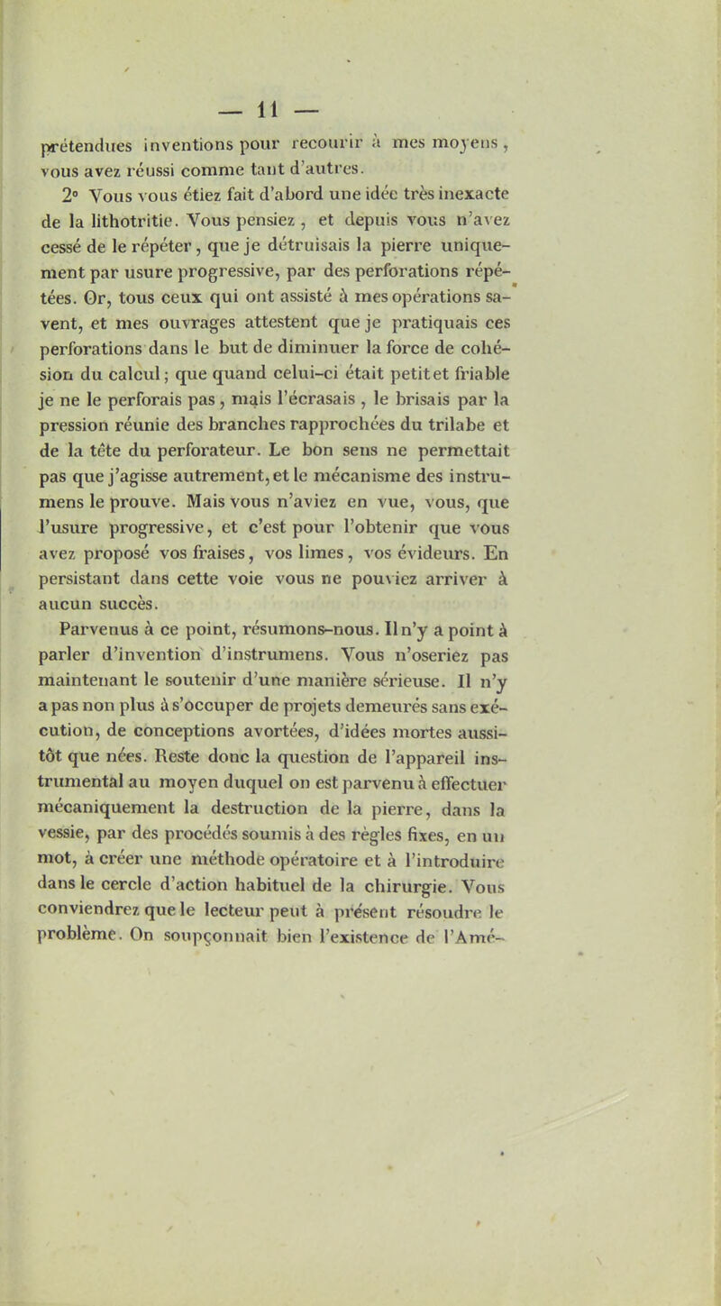 pretendues inventions pour recourir a mes moyens , vous avez reussi comme taut d’autres. 2° Vous vous etiez fait d’abord une idee tres inexacte de la lithotritie. Vous pensiez, et depuis vous n’avez cesse de le repeter, que je detruisais la pierre unique- ment par usure progressive, par des perforations repe- tees. Or, tous ceux qui out assiste & mes operations sa- vent, et mes ouvrages attestent queje pratiquais ces perforations dans le but de diminuer la force de cohe- sion du calcul; que quand celui-ci etait petitet friable je ne le perforais pas , mais l’ecrasais , le brisais par la pression reunie des branches rapprochces du trilabe et de la tete du perforateur. Le bon sens ne permettait pas que j’agisse autrement, et le mecanisme des instru- mens le prouve. Mais vous n’aviez en vue, vous, que l’usure progressive, et e’est pour l’obtenir que vous avez propose vosfraises, vos limes, vos evideurs. En persistant dans cette voie vous ne pouviez arriver & aucun succes. Parvenus a ce point, resumons-nous. Iln’y a point a parler d’invention d’instrumens. Vous n’oseriez pas maintenant le soutenir d’une maniere sc'rieuse. II n’y a pas non plus & s’occuper de projets demeures sans exe- cution, de conceptions avortees, d’idees mortes aussi- tot que nees. Reste done la question de l’appareil ins- trumental au moyen duquel on est pai’venu a effectuer mecaniquement la destruction de la pierre, dans la vessie, par des pi’ocedes soumis a des regies fixes, en un mot, a creer une methode operatoire et a l’introduire dansle cercle d’action habituel de la chirurgie. Vous conviendrez que le lecteur pent a present resoudre le probleme. On soup^onnait bien l’existence de PAme-