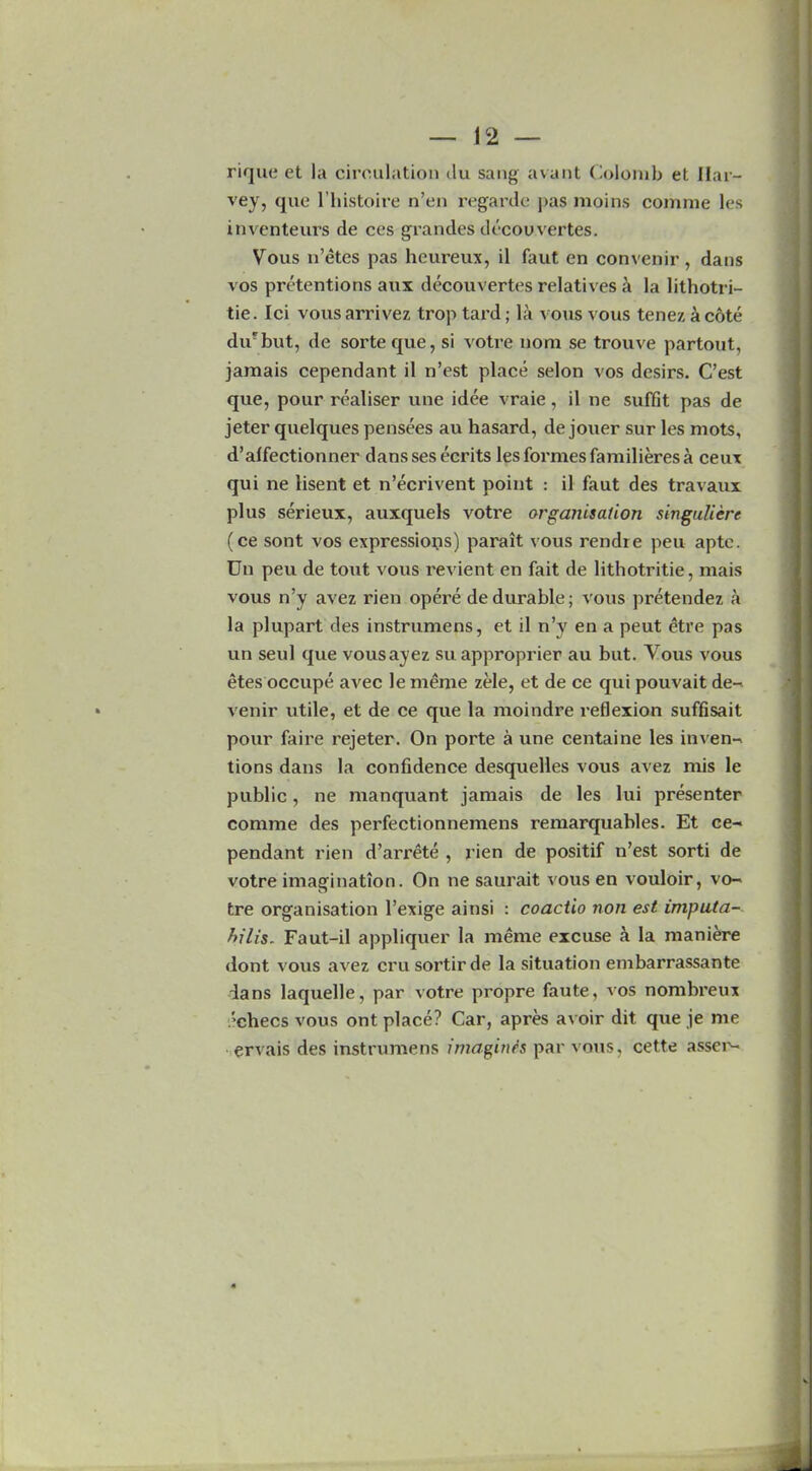 rique et la circulation du sang avant Colomb et Har- vey, que l’liistoire n’en regarde pas moins comnie les inventeurs de ces grandes dccouvertes. Vous n’etes pas heureux, il faut en convenir, dans vos pretentions anx decouvertes relatives k la lithotri- tie. Ici vous arrivez trop tard; la vous vous tenez a cote dii‘but, de sorteque, si votre nom se trouve partout, jamais cependant il n’est place selon vos dcsirs. C’est que, pour realiser une idee vraie, il ne suffit pas de jeter quelques pensees au hasard, de jouer sur les mots, d’alfectionner danssesecrits les formes familieres a ceux qui ne lisent et n’ecrivent point : il faut des travaux plus serieux, auxquels votre organisation singuliere (ce sont vos expressions) parait vous rendie peu apte. Un peu de tout vous revient en fait de lithotritie, mais vous n’y avez rien opere de durable; vous pretendez a la plupart des instrumens, et il n’y en a peut etre pas un seul que vousayez su approprier au but. Vous vous etes occupe avec le meme zele, et de ce qui pouvait de- venir utile, et de ce que la moindre reflexion suffisait pour faire rejeter. On porte a une centaine les inven- tions dans la confidence desquelles vous avez mis le public, ne manquant jamais de les lui presenter comnie des perfectionnemens remarquables. Et ce- pendant rien d’arrete , rien de positif n’est sorti de votre imagination. On ne saurait vous en vouloir, vo- tre organisation l’exige ainsi : coactio non est imputa- hilis. Faut-il appliquer la meme excuse a la maniere dont vous avez crusortirde la situation embarrassante ians laquelle, par votre propre faute, vos nombreux ■checs vous ont place? Car, apres avoir dit que je me ervais des instrumens imagines par vous, cette asser-