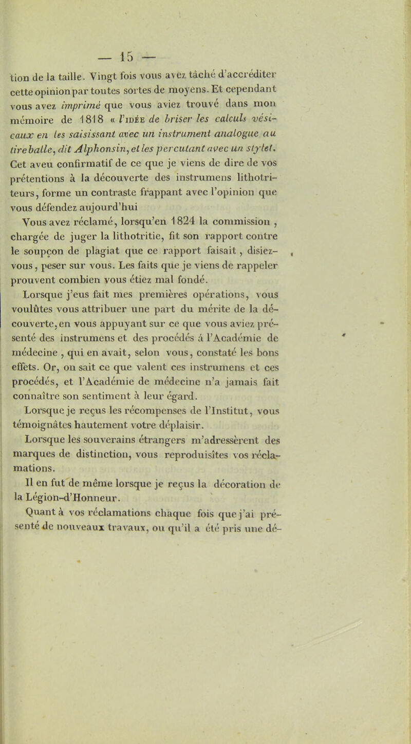 tion de la taille. Vingt fois vous avez tache d accieditei cette opinion par toutes sortes de moyens. Et cependant vous avez imprime que vous aviez trouve dans mon memoire de 1818 « J’idee de briser les calcuh vesi- caux en les saisissant avec un instrument analogue au tireballe, dit Alphonsin, et les perculant avec un stylet. Cet aveu confirmatif de ce que je viens de dire de vos pretentions a la decouverte des instrumens lithotri- teurs, forme un contraste frappant avec l’opinion que vous defendez aujourd’hui Yous avez reclame, lorsqu’en 1824 la commission , chargee de juger la lithotritie, fit son rapport contre le soupcon de plagiat que ce rapport faisait, disiez- vous, peser sur vous. Les faits que je viens dc rappeler prouvent combien vous etiez mal fonde. Lorsque j’eus fait mes premieres operations, vous voulutes vous attribuer une part du merite de la de- couverte, en vous appuyant sur ce que vous aviez pre- sente des instrumens et des procedes a l’Academie dc medecine , qui en avait, selon vous, constate les bons effets. Or, on sait ce que valent ces instrumens ct ces procedes, et l’Academie de medecine n’a jamais fait connaitre son sentiment a leur egard. Lorsque je re^us les recompenses de l’lnstitut, vous temoignates hautement votre deplaisir. Lorsque les souverains etrangers m’adresserent des marques de distinction, vous reproduisites vos recla- mations. II en fut de meme loi’sque je re<jus la decoration de la Legion-d’Honneur. Quanta vos reclamations chaquc fois quej’ai pre- sente de nouveaux travaux, on qu’il a ete pris xme de-