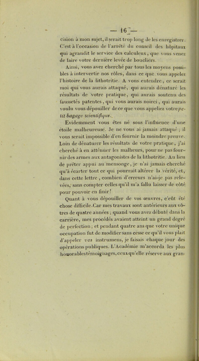 •Jit oision a mon sujet, il serait tro]> long de les enregistrer. C’est l’occasion de l’arrete du conseil des h&pitaux qui agrandit le service des calculeux , que vous venez de fa-ire votre derniere levee de boucliers. Ainsi, vous avez cherche par tous les moyens possi- bles a intervertir nos roles, dans ce que vous appelez l’histoire de la lithotritie. A vous entendre, ce serait moi qui vous aurais attaque, qui aurais denature les resultats de votre pratique, qui aurais soutenu des faussetes patentes , qui vous aurais noirci, qui aurais voulu vous depouiller dcce que vous appeliez votrepe- iit bagage scientific]tie. Evidemment vous etes ne sous l’influence d’une etoile malheureuse. Je ne vous ai jamais attaque ; il vous serait impossible d’en fournir la moindre preuve. Loin de denaturer les resultats de votre pratique, j’ai cherche a en attenuei' les malheurs, pour ne pas four- nir des armes aux antagonistes de la lithotritie. Au lieu de preter appui au mensonge, je n’ai jamais cherche qu’a ecarter tout ce qui pourrait alterer la verite, et, dans cette lettre , combien d’erreurs n’ai-je pas rele- vees, sans compter celles qu’il m’a fallu laisser de cote pour pouvoir en finir! Quant a vous depouiller de vos oeuvres, c’eut ete chose difficile.Car mes travaux sont anterieurs aux vo- tres de quatre annees ; quand vous avez debute dans la carriere, mes procedes avaient atteint un grand degre de perfection ; et pendant quatre ans que votre unique occupation fut de modifier sans cesse ce qu’il vous plait d’appelcr vos instrumens, je faisais chaque jour des operations publiques. L’Academie m’accorda les plus houorablestemoignages, ceuxqu’elle reserve aux gran-