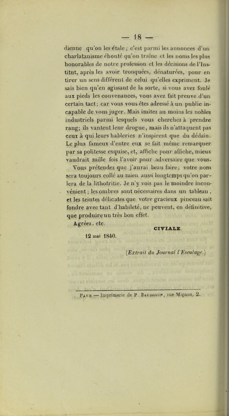 tlienne qu’on les dtale ; c’est parmi les annonces d’uii charlatanisme ehont£ qu’on traine et les noms les plus honorables de notre profession et les decisions de 1’Ins- titute apres les avoir tronquees, denaturees, pour en tirer un sens different de celui qu’elles expriment. Je sais bien qu’en agissant de la sorte, si vous avez foule aux pieds les convenances, vous avez fait preuve d’un certain tact; car vous vous etes adresse & un public in- capable de vous juger. Mais imitez an moins les nobles industriels parmi lesquels vous cherchez a prendre rang; ils vantent leur drogue, mais ils n'attaquent pas ceux a qui leui'S hableries n’inspirent que du dedain. Le plus fameux d’entre eux se fait memo remarquer par sa politesse exquise, et, affiche pour affiche, rnieux vaudrait mille fois l’avoir pour adversaire que vous. Vous pretendez que j’aurai beaufaire; votre nom sera toujours colie au mien aussi longtcmps qu’on par- lera de la lithotritie. Je n’y vois pas le moindre incon- venient ; les ombres sont necessaires dans un tableau , et les teintes delicates que votre gracieux pinceau sait fondre avectant d’habilete, ne peuvent, en definitive, que produireun tres bon effet. Agreez, etc. CIVIAItE. 12 mai 1840. (.Extrail du Journal I'Eseulcupe.) Paris.— Imprimerie de P. Bauuouih, rue Miguon, 2.