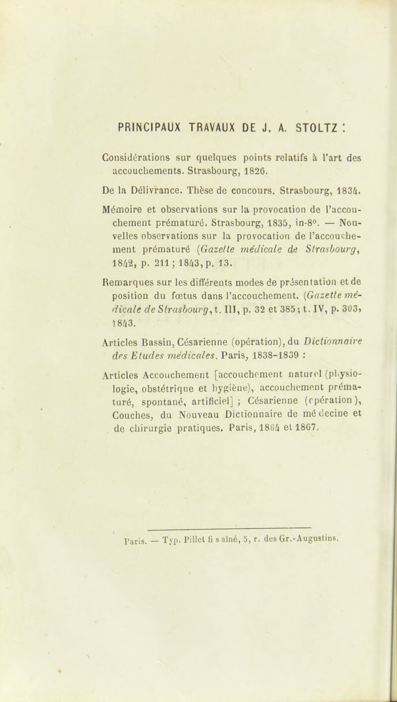 PRINCIPAUX TRAVAUX DE J. A. STOLTZ : Considérations sur quelques points relatifs à l’art des accouchements. Strasbourg, 1826. De la Délivrance. Thèse de concours. Strasbourg, 1834. Mémoire et observations sur la provocation de l’accou- chement prématuré. Strasbourg, 1835, in-8°. — Nou- velles observations sur la provocation de l’accouche- ment prématuré (Gazette médicale de Strasbourg, 1842, p. 211; 1843, p. 13. Remarques sur les différents modes de présentation et de position du fœtus dans l’accouchement. [Gazette mé- dicale de Strasbourg, t. III, p. 32 et 385 ; t. IV, p. 303t 1843. Articles Bassin, Césarienne (opération), du Dictionnaire des Etudes médicales. Paris, 1838-1839 : Articles Accouchement [accouchement naturel (physio- logie, obstétrique et hygiène), accouchement préma- turé, spontané, artificiel] ; Césarienne (opération), Couches, du Nouveau Dictionnaire de médecine et de chirurgie pratiques. Paris, 1864 et 1867. Paris. _ Typ. Pillet fi s aîné, 5, r. des Gr.-Augustins.