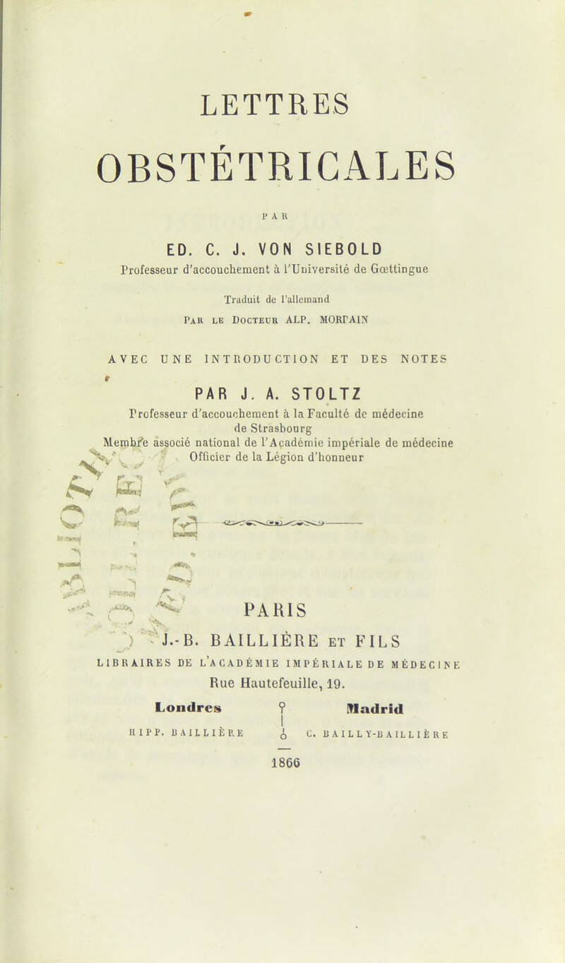 OBSTÉTRICALES PAU ED. C. J. VON SIEBOLD Professeur d’accouchement à l’Uuiversilé de Gœttingue Traduit de l’allemand Pau le Docteur ALP. MORrAIN AVEC UNE INTRODUCTION ET DES NOTES PAR J. A. STOLTZ Professeur d’accouchement à la Faculté de médecine de Strasbourg Membf'e associé national de l’Académie impériale de médecine Officier de la Légion d’honneur A* K r V- f * ,»r. 4**Vv 0** vrncvno^ PARIS - J.-B. BAILLIÈRE et FILS LIBRAIRES DE L’ACADÉMIE IMPÉRIALE DE MÉDECINE Rue Hautefeuille, 19. Londres ? Madrid I Il IP P. B A1LLIÈP.E <1, C. BAILLY-BAILLIÈRE 1866