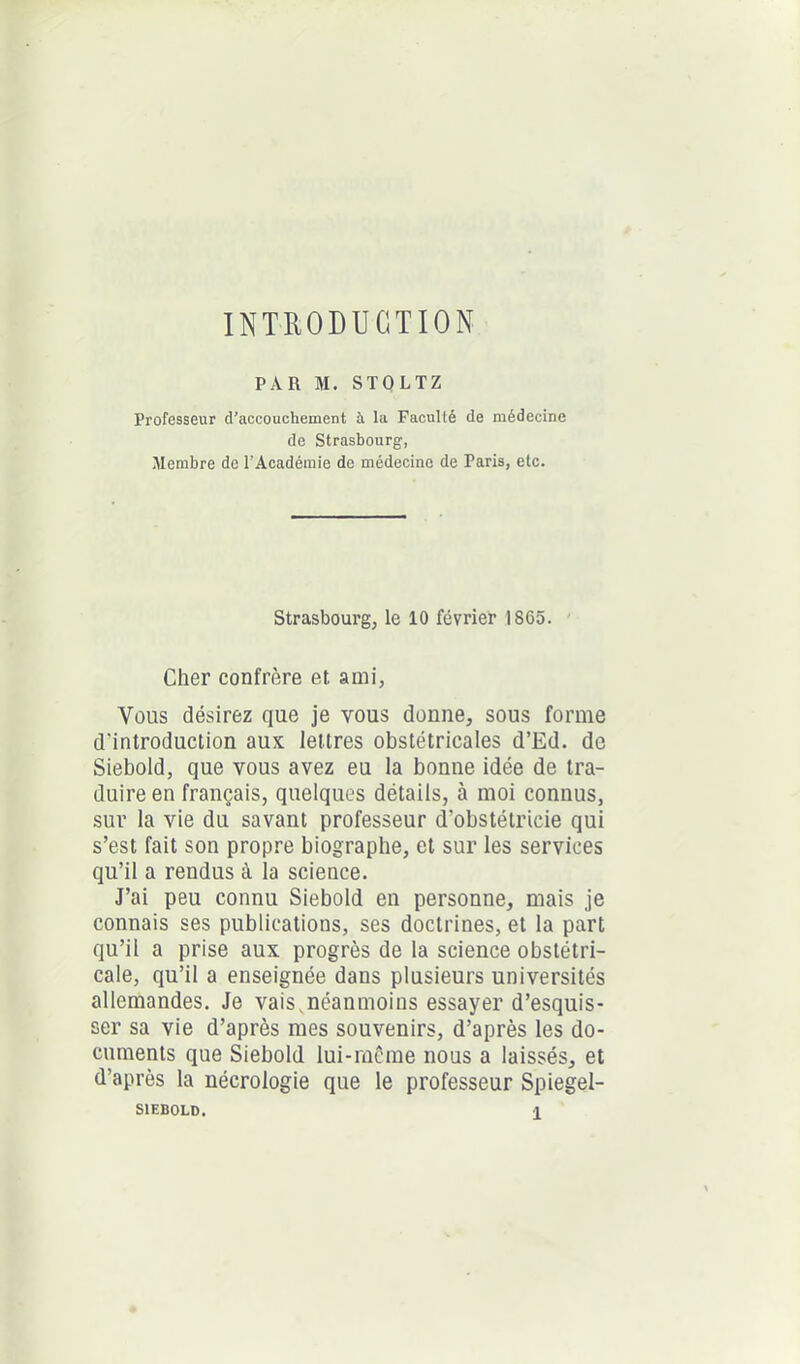INTRODUCTION PAR M. STOLTZ Professeur d'accouchement à la Faculté de médecine de Strasbourg, Membre de l’Académie de médecine de Paris, etc. Strasbourg, le 10 février 1865. Cher confrère et ami. Vous désirez que je vous donne, sous forme d'introduction aux lettres obstétricales d’Ed. de Siebold, que vous avez eu la bonne idée de tra- duire en français, quelques détails, à moi connus, sur la vie du savant professeur d’obstétricie qui s’est fait son propre biographe, et sur les services qu’il a rendus à la science. J’ai peu connu Siebold en personne, mais je connais ses publications, ses doctrines, et la part qu’il a prise aux progrès de la science obstétri- cale, qu’il a enseignée dans plusieurs universités allemandes. Je vais,néanmoins essayer d’esquis- ser sa vie d’après mes souvenirs, d’après les do- cuments que Siebold lui-même nous a laissés, et d’après la nécrologie que le professeur Spiegel-
