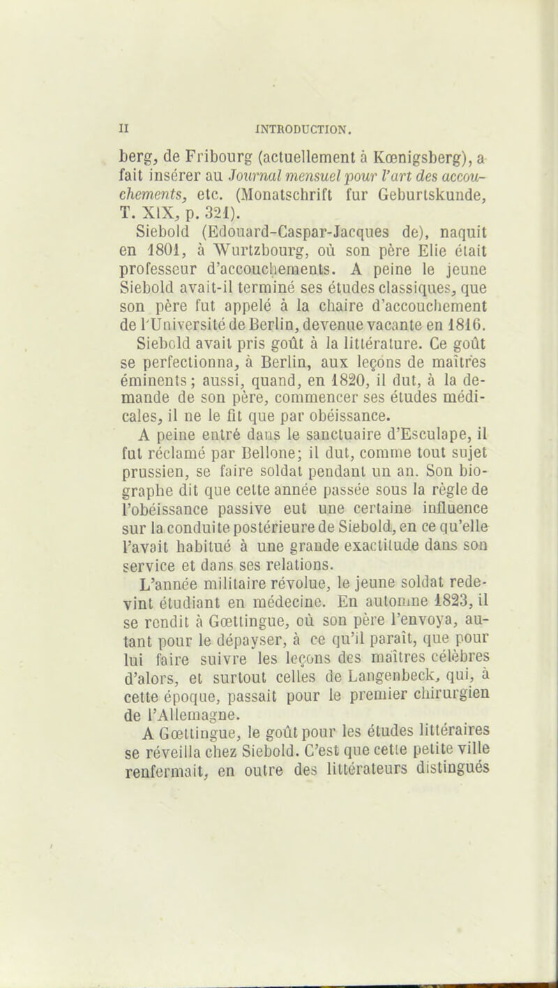 berg, de Fribourg (actuellement à Kœnigsberg), a fait insérer au Journal mensuel pour l’art des accou- chements, etc. (Monatschrift fur Geburtskunde, T. XIX, p. 321). Siebold (Edouard-Caspar-Jacques de), naquit en 1801, à Wurtzbourg, où son père Elie était professeur d’accouchements. A peine le jeune Siebold avait-il terminé ses études classiques, que son père fut appelé à la chaire d’accouchement de l'Université de Berlin, devenue vacante en 1816. Siebold avait pris goût à la littérature. Ce goût se perfectionna, à Berlin, aux leçons de maîtres éminents; aussi, quand, en 1820, il dut, à la de- mande de son père, commencer ses études médi- cales, il ne le fit que par obéissance. A peine entré dans le sanctuaire d’Esculape, il fut réclamé par Bellone; il dut, comme tout sujet prussien, se faire soldat pendant un an. Son bio- graphe dit que celte année passée sous la règle de l’obéissance passive eut une certaine influence sur la conduite postérieure de Siebold, en ce qu’elle l’avait habitué à une grande exactitude dans son service et dans ses relations. L’année militaire révolue, le jeune soldat rede- vint étudiant en médecine. En automne 1823, il se rendit à Gœttingue, où son père l’envoya, au- tant pour le dépayser, cà ce qu’il paraît, que pour lui faire suivre les leçons des maîtres célèbres d’alors, et surtout celles de Langenbeck, qui, à cette époque, passait pour le premier chirurgien de l’Allemagne. A Gœttingue, le goût pour les études littéraires se réveilla chez Siebold. C’est que cette petite ville renfermait, en outre des littérateurs distingués