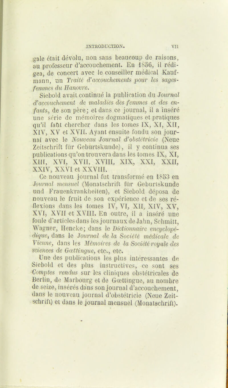 gale était dévolu, non sans beaucoup de raisons, au professeur d’accouchement. En 1.856, il rédi- gea, de concert avec le conseiller médical Kauf- mann, un Traité d’accouchements pour les sages- femmes du Hanovre. Siebold avait continué la publication du Journal d’accouchement de maladies des femmes et des en- fants, de son père; et dans ce journal, il a inséré une série de mémoires dogmatiques et pratiques qu’il faût chercher dans les tomes IX, XI, XII, XIV, XV et XVII. Ayant ensuite fondu son jour- nal avec le Nouveau Journal d’obstétricie (Neue Zeitschrift fur Geburtskunde), il y continua ses publications qu’on trouvera dans les tomes IX, XI, XIII, XVI, XVII, XVIII, XIX, XXI, XXII, XXIV, XXVI et XXVIII. Ce nouveau journal fut transformé en 1853 en Journal mensuel (Monatschrift fiir Geburtskunde und Frauenkrankheiten), et Siebold déposa de nouveau le fruit de son expérience et de ses ré- flexions dans les tomes IV, VI, XII, XIV, XV, XVI, XVII et XVIII. En outre, il a inséré une foule d’articles dans les journaux de Jahn, Schmitt, Wagner, Hencke; dans le Dictionnaire encyclopé- dique, dans le Journal de la Société médicale de Vienne, dans les Mémoires de la Société royale des sciences de Gœttmgue, etc., etc. Une des publications les plus intéressantes de Siebold et des plus instructives, ce sont ses Comptes rendus sur les cliniques obstétricales de Berlin, de Marbourg et de Gœttingue, au nombre de seize, insérés dans son journal d’accouchement, dans le nouveau journal d’obstétricie (Neue Zeit- schrift) et dans le journal mensuel (Monatschrift).