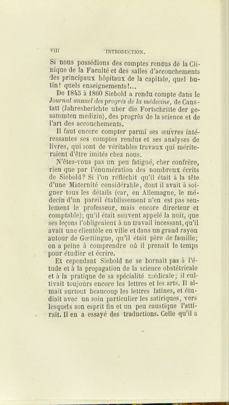 vnr Si nous possédions des comptes rendus de la Cli- nique de la Faculté et des salles d'accouchements des principaux hôpitaux de la capitale, quel bu- tin! quels enseignements!... De 1845 à 1860 Siebold a rendu compte dans le Journal annuel des progrès de la médecine, de Cans- tatt (Jahresberichte uber die Fortschrilte der ge- sammten medizin), des progrès de la science et de l’art des accouchements. Il faut encore compter parmi ses œuvres inté- ressantes ses comptes rendus et ses analyses de livres, qui sont de véritables travaux qui mérite- raient d’être imités chez nous. N’êtes-vous pas un peu fatigué, cher confrère, rien que par l’énumération des nombreux écrits de Siebold? Si l’on réfléchit qu’il était à la tête d’une Maternité considérable, dont il avait à soi- gner tous les détails (car, en Allemagne, le mé- decin d’un pareil établissement n’en est pas seu- lement le professeur, mais encore directeur et comptable); qu’il était souvent appelé la nuit, que ses leçons l’obligeaient à un travail incessant, qu’il avait une clientèle en ville et dans un grand rayon autour de Gœttingue, qu’il était père de famille; on a peine à comprendre où il prenait le temps pour étudier et écrire. Et cependant Siebold ne se bornait pas à l’é- tude et à la propagation de la science obstétricale et à la pratique de sa spécialité médicale; il cul- tivait toujours encore les lettres et les arts. Il ai- mait surtout beaucoup les lettres latines, et étu- diait avec un soin particulier les satiriques, vers lesquels son esprit fin et un peu caustique l’atti- rait. Il en a essayé des traductions. Celle qu’il a