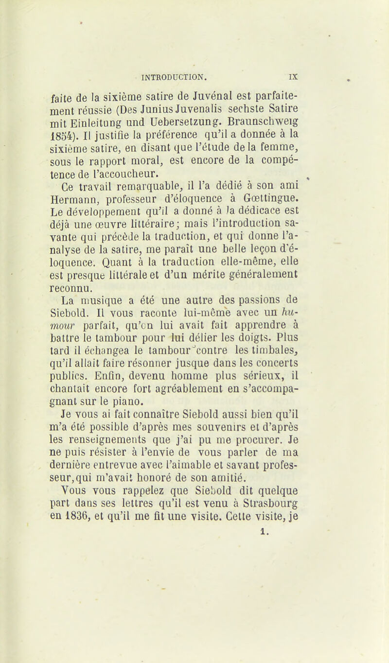 faite de la sixième satire de Juvénal est parfaite- ment réussie (Des Junius Juvenalis sechste Satire mit Einleitung und Uebersetzung. Braunschweig 1854). Il justifie la préférence qu’il a donnée à la sixième satire, en disant que l’étude delà femme, sous le rapport moral, est encore de la compé- tence de l’accoucheur. Ce travail remarquable, il l’a dédié à son ami Hermann, professeur d’éloquence à Gœttingue. Le développement qu’il a donné à la dédicace est déjà une œuvre littéraire; mais l’introduction sa- vante qui précède la traduction, et qui donne l’a- nalyse de la satire, me paraît une belle leçon d'é- loquence. Quant à la traduction elle-même, elle est presque littérale et d’un mérite généralement reconnu. La musique a été une autre des passions de Siebold. Il vous raconte lui-même avec un hu- mour parfait, qu’cn lui avait fait apprendre à battre le tambour pour lui délier les doigts. Plus tard il échangea le tambour ^contre les timbales, qu’il allait faire résonner jusque dans les concerts publics. Enfin, devenu homme plus sérieux, il chantait encore fort agréablement en s’accompa- gnant sur le piano. Je vous ai fait connaître Siebold aussi bien qu’il m’a été possible d’après mes souvenirs et d’après les renseignements que j’ai pu me procurer. Je ne puis résister à l’envie de vous parler de ma dernière entrevue avec l’aimable et savant profes- seur, qui m’avait honoré de son amitié. Vous vous rappelez que Siebold dit quelque part dans ses lettres qu’il est venu à Strasbourg en 1836, et qu’il me fit une visite. Celte visite, je 1.