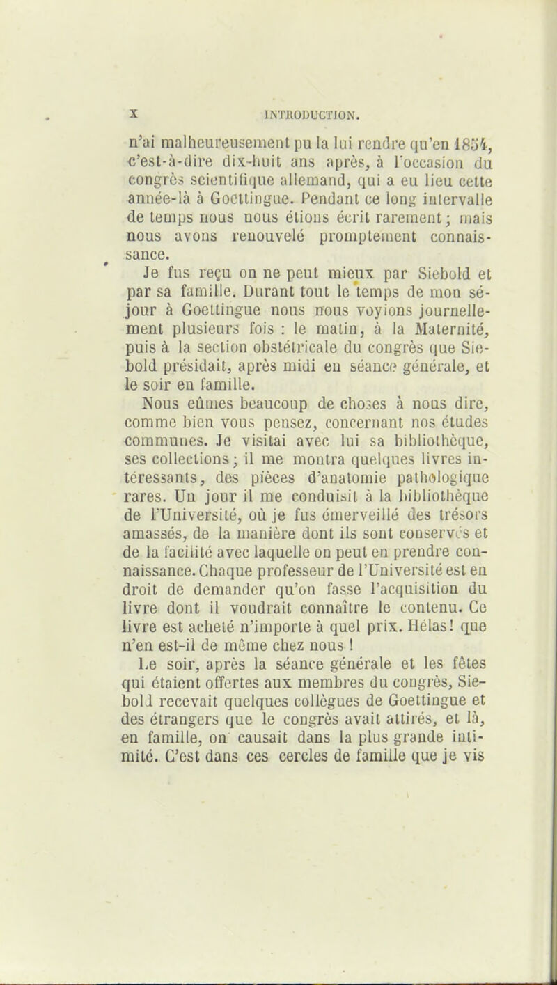 n’ai malheureusement pu la lui rendre qu’en 18oi, c’est-à-dire dix-huit ans après, à l’occasion du congrès scientifique allemand, qui a eu lieu cette année-là à Gocttingue. Pendant ce long intervalle de temps nous nous étions écrit rarement; mais nous avons renouvelé promptement connais- sance. Je fus reçu on ne peut mieux par Siebold et par sa famille. Durant tout le‘temps de mon sé- jour à Goeltingue nous nous voyions journelle- ment plusieurs fois : le matin, à la Maternité, puis à la section obstétricale du congrès que Sio- bold présidait, après midi en séance générale, et le soir en famille. Nous eûmes beaucoup de choses à nous dire, comme bien vous pensez, concernant nos études communes. Je visitai avec lui sa bibliothèque, ses collections; il me montra quelques livres in- téressants, des pièces d’anatomie pathologique rares. Un jour il me conduisit à la bibliothèque de l’Université, où je fus émerveillé des trésors amassés, de la manière dont ils sont conserves et de la facilité avec laquelle on peut en prendre con- naissance. Chaque professeur de l’Université est eu droit de demander qu’on fasse l’acquisition du livre dont il voudrait connaître le contenu. Ce livre est acheté n’importe à quel prix. Hélas! que n’en est-il de même chez nous ! Le soir, après la séance générale et les fêtes qui étaient offertes aux membres du congrès, Sie- boli recevait quelques collègues de Goettiugue et des étrangers que le congrès avait attirés, et là, en famille, on causait dans la plus grande inti- mité. C’est dans ces cercles de famille que je vis