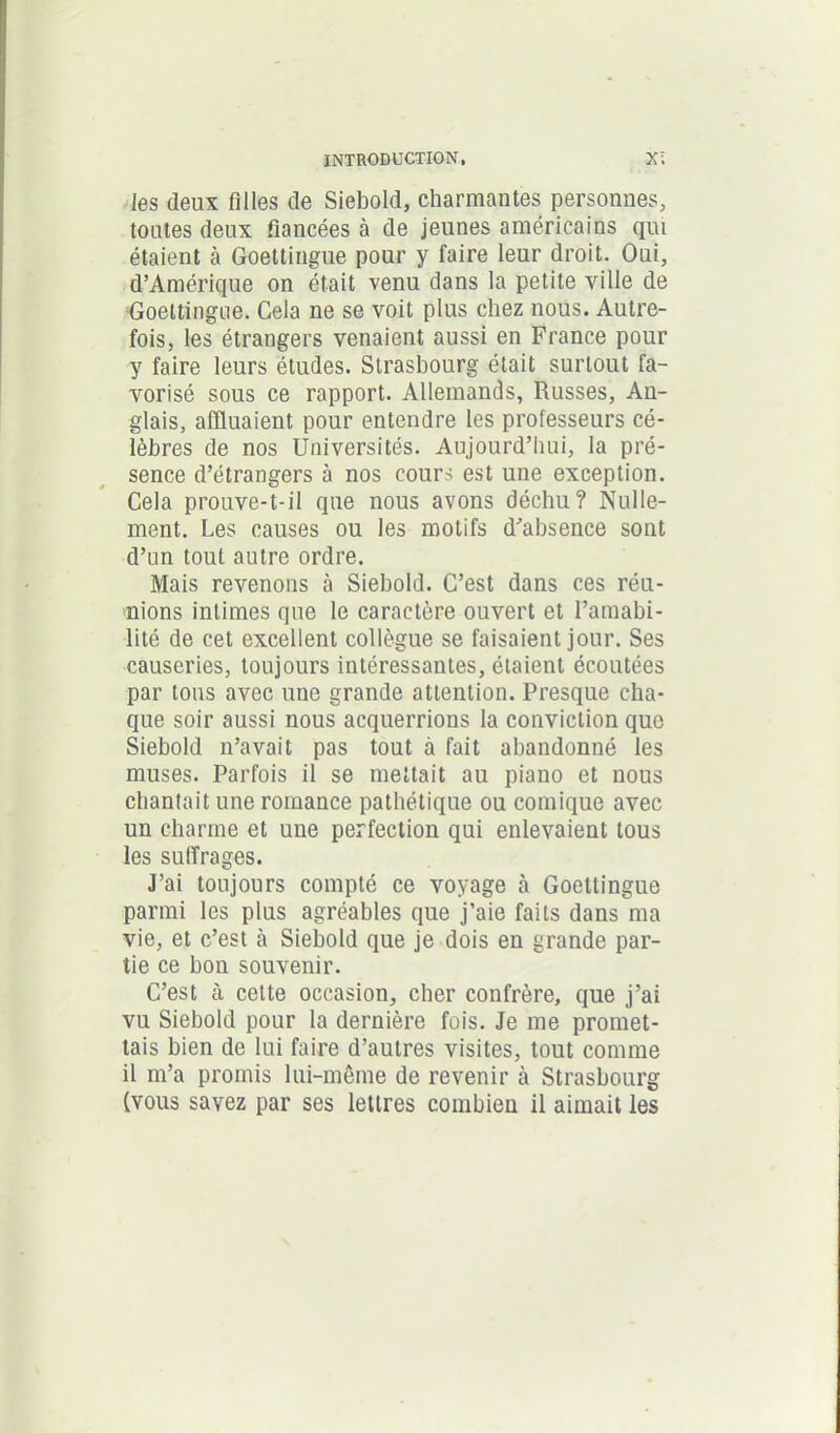 les deux filles de Siebold, charmantes personnes, toutes deux fiancées à de jeunes américains qui étaient à Goettingue pour y faire leur droit. Oui, d’Amérique on était venu dans la petite ville de Goettingue. Cela ne se voit plus chez nous. Autre- fois, les étrangers venaient aussi en France pour y faire leurs études. Strasbourg était surtout fa- vorisé sous ce rapport. Allemands, Russes, An- glais, affluaient pour entendre les professeurs cé- lèbres de nos Universités. Aujourd’hui, la pré- sence d’étrangers à nos cours est une exception. Cela prouve-t-il que nous avons déchu? Nulle- ment. Les causes ou les motifs d’absence sont d’un tout autre ordre. Mais revenons à Siebold. C’est dans ces réu- nions intimes que le caractère ouvert et l’amabi- lité de cet excellent collègue se faisaient jour. Ses causeries, toujours intéressantes, étaient écoutées par tous avec une grande attention. Presque cha- que soir aussi nous acquerrions la conviction que Siebold n’avait pas tout à fait abandonné les muses. Parfois il se mettait au piano et nous chantait une romance pathétique ou comique avec un charme et une perfection qui enlevaient tous les suffrages. J’ai toujours compté ce voyage à Goettingue parmi les plus agréables que j’aie faits dans ma vie, et c’est à Siebold que je dois en grande par- tie ce bon souvenir. C’est à cette occasion, cher confrère, que j’ai vu Siebold pour la dernière fois. Je me promet- tais bien de lui faire d’autres visites, tout comme il m’a promis lui-même de revenir à Strasbourg (vous savez par ses lettres combien il aimait les
