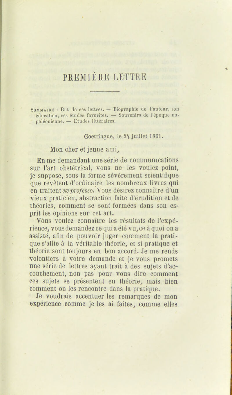 PREMIÈRE LETTRE Sommaire : But de ces lettres. — Biographie de l’auteur, son éducation, ses études favorites. — Souvenirs de l’époque na- poléonienne. — Etudes littéraires. Goettingue, le 24 juillet 1861. Mon cher et jeune ami. En me demandant une série de communications sur l’art obstétrical, vous ne les voulez point, je suppose, sous la forme sévèrement scientifique que revêtent d’ordinaire les nombreux livres qui en traitent exprofesso. Vous désirez connaître d’un vieux praticien, abstraction faite d'érudition et de théories, comment se sont formées dans son es- prit les opinions sur cet art. Vous voulez connaître les résultats de l’expé- rience, vous demandez ce quia été vu, ce à quoi on a assisté, afin de pouvoir juger comment la prati- que s’allie à la véritable théorie, et si pratique et théorie sont toujours en bon accord. Je me rends volontiers à votre demande et je vous promets une série de lettres ayant trait à des sujets d’ac- couchement, non pas pour vous dire comment ces sujets se présentent en théorie, mais bien comment on les rencontre dans la pratique. Je voudrais accentuer les remarques de mon expérience comme je les ai faites, comme elles