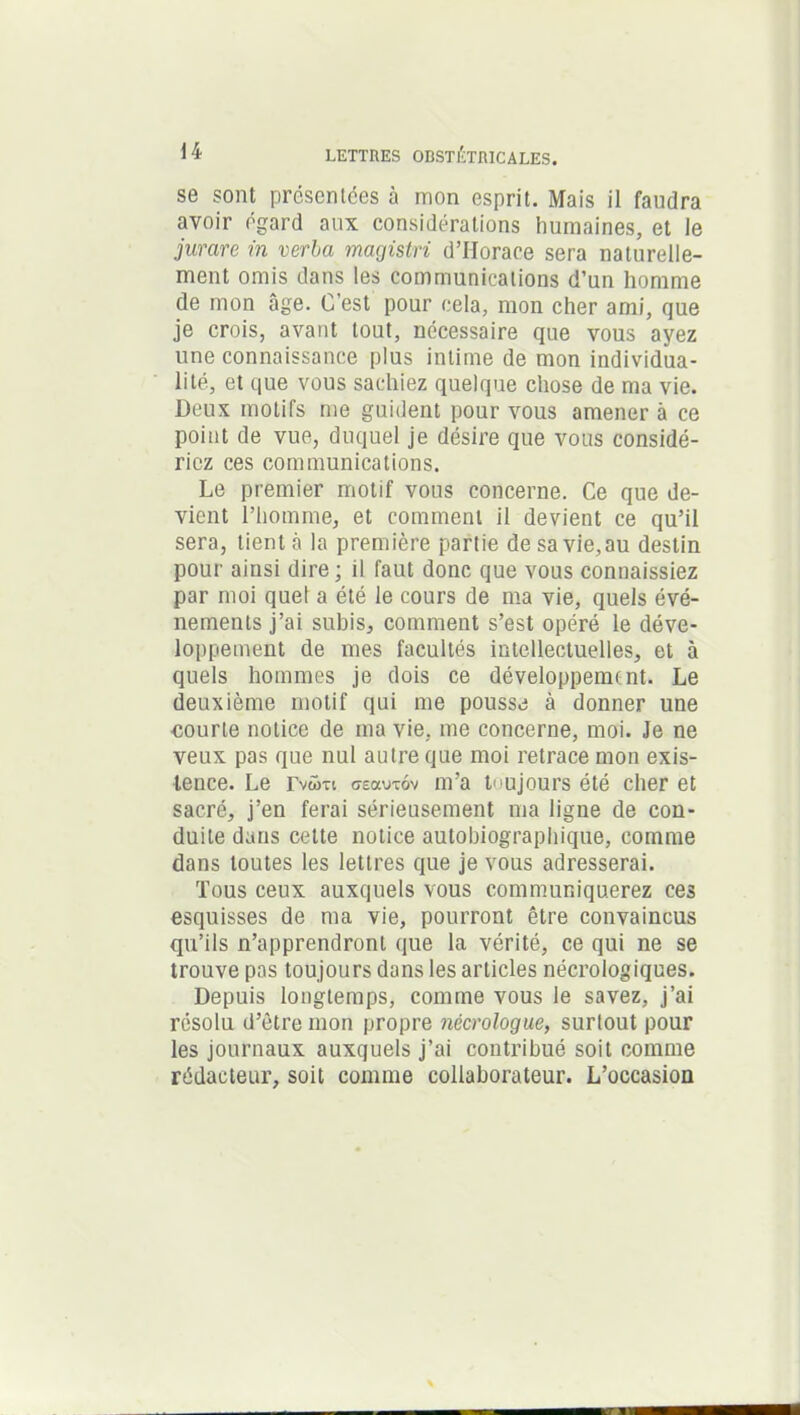 se sont présentées à mon esprit. Mais il faudra avoir égard aux considérations humaines, et le jurare m verba macjistn d’Horace sera naturelle- ment omis dans les communications d’un homme de mon âge. C'est pour cela, mon cher ami, que je crois, avant tout, nécessaire que vous ayez une connaissance plus intime de mon individua- lité, et que vous sachiez quelque chose de ma vie. Deux motifs me guident pour vous amener à ce point de vue, duquel je désire que vous considé- riez ces communications. Le premier motif vous concerne. Ce que de- vient l’homme, et comment il devient ce qu’il sera, tient à la première partie de sa vie,au destin pour ainsi dire ; il faut donc que vous connaissiez par moi quel a été le cours de ma vie, quels évé- nements j’ai subis, comment s’est opéré le déve- loppement de mes facultés intellectuelles, et à quels hommes je dois ce développement. Le deuxième motif qui me pousse à donner une •courte notice de ma vie, me concerne, moi. Je ne veux pas que nul autre que moi retrace mon exis- tence. Le rvwti csauxov m’a toujours été cher et sacré, j’en ferai sérieusement ma ligne de con- duite dans celte notice autobiographique, comme dans toutes les lettres que je vous adresserai. Tous ceux auxquels vous communiquerez ces esquisses de ma vie, pourront être convaincus qu’ils n’apprendront que la vérité, ce qui ne se trouve pas toujours dans les articles nécrologiques. Depuis longtemps, comme vous le savez, j’ai résolu d’être mon propre nécrologue, surtout pour les journaux auxquels j’ai contribué soit comme rédacteur, soit comme collaborateur. L’occasion