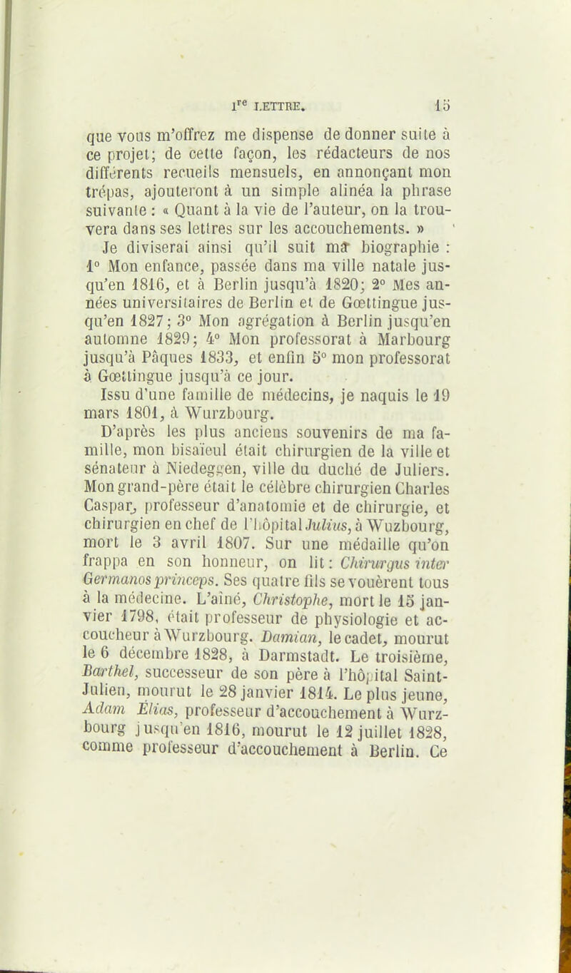 que vous m’offrez me dispense de donner suite à ce projet; de cette façon, les rédacteurs de nos différents recueils mensuels, en annonçant mon trépas, ajouteront à un simple alinéa la phrase suivante : « Quant à la vie de l’auteur, on la trou- vera dans ses lettres sur les accouchements. » Je diviserai ainsi qu’il suit mî biographie : 1° Mon enfance, passée dans ma ville natale jus- qu’en 1816, et à Berlin jusqu’à 1820; 2° Mes an- nées universitaires de Berlin et de Gœttingue jus- qu’en 1827; 3° Mon agrégation à Berlin jusqu’en automne 1829; 4° Mon professorat à Marbourg jusqu’à Pâques 1833, et enfin 5° mon professorat à Gœttingue jusqu’à ce jour. Issu d’une famille de médecins, je naquis le 19 mars 1801, à Wurzbourg. D’après les plus anciens souvenirs de ma fa- mille, mon bisaïeul était chirurgien de la ville et sénateur à Niedeggen, ville du duché de Juliers. Mon grand-père était le célèbre chirurgien Charles Caspar, professeur d’anatomie et de chirurgie, et chirurgien en chef de l’hôpital Julius, à Wuzbourg, mort le 3 avril 1807. Sur une médaille qu’on frappa en son honneur, on lit : Chirurgus inter Germanosprinceps. Ses quatre lils se vouèrent tous à la médecine. L’aîné, Christophe, mort le lo jan- vier 1798, était professeur de physiologie et ac- coucheur à Wurzbourg. Darnian, le cadet, mourut le 6 décembre 1828, à Darmstadt. Le troisième, Barthel, successeur de son père à l’hôpital Saint- Julien, mourut le 28 janvier 1814. Le plus jeune, Aclam Elias, professeur d’accouchement à Wurz- bourg jusqu’en 1816, mourut le 12 juillet 1828, comme professeur d’accouchement à Berlin. Ce