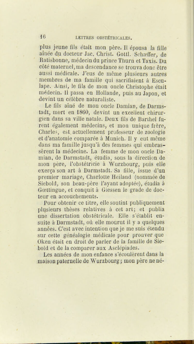 plus jeune fils était mon père. Il épousa la fille aînée du docteur Jac. Christ. Gottl. Schæffer, de Ratisbonne, médecin du prince Thurn et Taxis. Du côté maternel, ma descendance se trouva donc être aussi médicale. J’eus de même plusieurs autres membres de ma famille qui sacrifiaient à Escu- lape. Ainsi, le fils de mon oncle Christophe était médecin. Il passa en Hollande, puis au Japon, et devint un célèbre naturaliste. Le fils aîné de mon oncle Damian, de Darms- tadt, mort en 1860, devint un excellent chirur- gien dans sa ville natale. Deux fils de Barthel fu- rent également médecins, et mon unique frère, Charles, est actuellement professeur de zoologie et d’anatomie comparée à Munich. Il y eut même dans ma famille jusqu'à des femmes qui embras- sèrent la médecine. La femme de mon oncle Da- mian, de Darmstadt, étudia, sous la direction de mon père, l’obstétricie à Würzbourg, puis elle exerça son art à Darmstadt. Sa fille, issue d’un premier mariage, Charlotte Heiland (nommée de Siebold, son beau-père l’ayant adoptée), étudia à Gœttingue, et conquit à Giessen le grade de doc- teur en accouchements. Pour obtenir ce titre, elle soutint publiquement plusieurs thèses relatives à cet art; et publia une dissertation obstétricale. Elle s'élablit en- suite à Darmstadt, où elle mourut il y a quelques années. C’est avec intention que je me suis étendu sur cette généalogie médicale pour prouver que Okeii était en droit de parier de la famille de Sie- bold et de la comparer aux Asclépiades. Les années de mon enfance s’écoulèrent dans la maison paternelle de Wurzbourg; mon père ne né-
