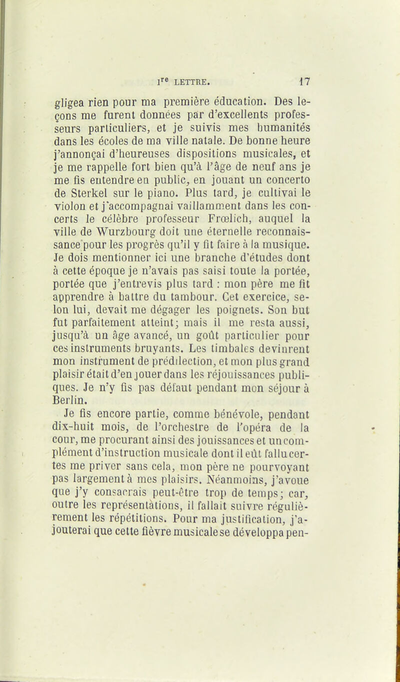 gligea rien pour ma première éducation. Des le- çons me furent données par d’excellents profes- seurs particuliers, et je suivis mes humanités dans les écoles de ma ville natale. De bonne heure j’annonçai d’heureuses dispositions musicales, et je me rappelle fort bien qu’à l’âge de neuf ans je me fis entendre en public, en jouant un concerto de Sterkel sur le piano. Plus tard, je cultivai le violon et j'accompagnai vaillamment dans les con- certs le célèbre professeur Frœlich, auquel la ville de Wurzbourg doit une éternelle reconnais- sance pour les progrès qu’il y fit faire à la musique. Je dois mentionner ici une branche d’études dont à cette époque je n’avais pas saisi toute la portée, portée que j’entrevis plus tard : mon père me fit apprendre à battre du tambour. Cet exercice, se- lon lui, devait me dégager les poignets. Son but fut parfaitement atteint; mais il me resta aussi, jusqu’à un câge avancé, un goût particulier pour ces instruments bruyants. Les timbales devinrent mon instrument de préddection, et mon plus grand plaisir était d’en jouer dans les réjouissances publi- ques. Je n’y fis pas défaut pendant mon séjour à Berlin. Je fis encore partie, comme bénévole, pendant dix-huit mois, de l’orchestre de l’opéra de la cour, me procurant ainsi des jouissances et un com- plément d’instruction musicale dont il eût faliucer- tes me priver sans cela, mon père ne pourvoyant pas largement à mes plaisirs. Néanmoins, j’avoue que j’y consacrais peut-être trop de temps; car, outre les représentations, il fallait suivre réguliè- rement les répétitions. Pour ma justification, j’a- jouterai que cette fièvre musicale se développa pen-