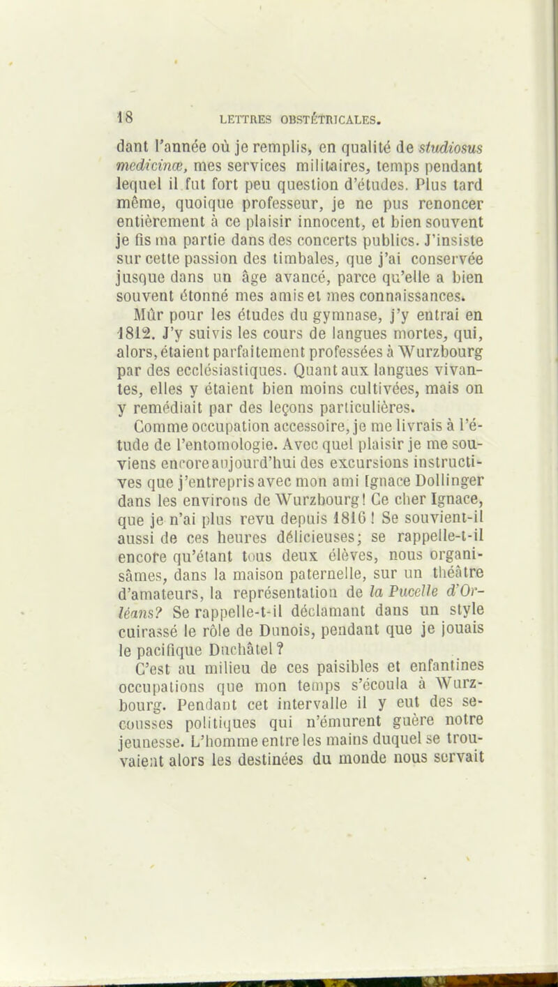 dant l’année où je remplis, en qualité (le studiosus mcdicinœ, mes services militaires, temps pendant lequel il fut fort peu question d’études. Plus tard même, quoique professeur, je ne pus renoncer entièrement à ce plaisir innocent, et bien souvent je fis ma partie dans des concerts publics. J’insiste sur cette passion des timbales, que j’ai conservée jusque dans un âge avancé, parce qu’elle a bien souvent étonné mes amis et mes connaissances. Mûr pour les études du gymnase, j’y entrai en 1812. J’y suivis les cours de langues mortes, qui, alors,étaient parfaitement professées à Wurzbourg par des ecclésiastiques. Quant aux langues vivan- tes, elles y étaient bien moins cultivées, mais on y remédiait par des leçons particulières. Comme occupation accessoire, je me livrais à l’é- tude de l’entomologie. Avec quel plaisir je me sou- viens encore aujourd’hui des excursions instructi- ves que j’entrepris avec mon ami Ignace Dollinger dans les environs de Wurzbourg! Ce cher Ignace, que je n’ai plus revu depuis 1816 ! Se souvient-il aussi de ces heures délicieuses; se rappelle-t-il encore qu’étant tous deux élèves, nous organi- sâmes, dans la maison paternelle, sur un théâtre d’amateurs, la représentation de la Pucelle d'Or- léans? Se rappelle-t-il déclamant dans un style cuirassé le rôle de Danois, pendant que je jouais le pacifique Duchâtel? C’est au milieu de ces paisibles et enfantines occupations que mon temps s’écoula à Wurz- bourg. Pendant cet intervalle il y eut des se- cousses politiques qui n’émurent guère notre jeunesse. L’homme entre les mains duquel se trou- vaient alors les destinées du monde nous servait
