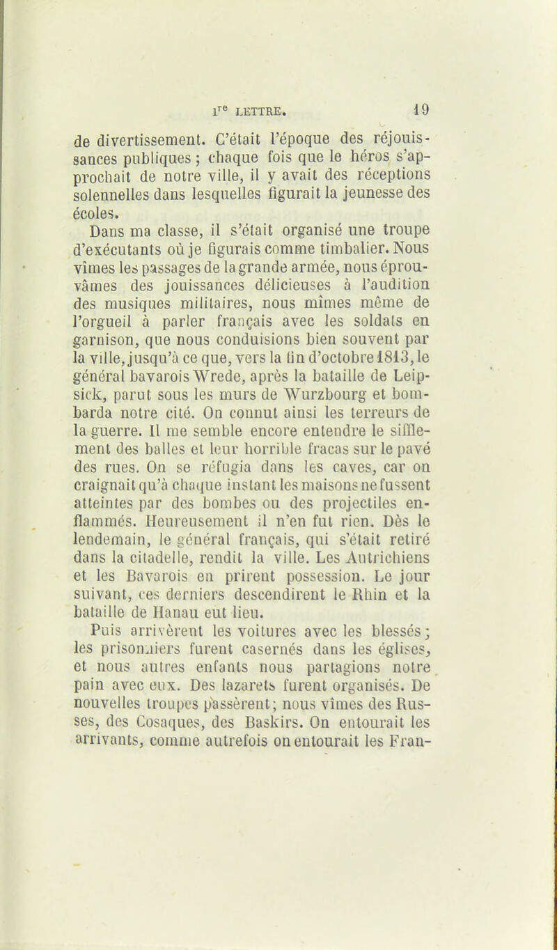 de divertissement. C’était l’époque des réjouis- sances publiques ; chaque fois que le héros s’ap- prochait de notre ville, il y avait des réceptions solennelles dans lesquelles figurait la jeunesse des écoles. Dans ma classe, il s’était organisé une troupe d’exécutants où je figurais comme timbalier. Nous vîmes les passages de la grande armée, nous éprou- vâmes des jouissances délicieuses à l’audition des musiques militaires, nous mîmes même de l’orgueil à parler français avec les soldais en garnison, que nous conduisions bien souvent par la ville, jusqu’à ce que, vers la lin d’octobre 1813, le général bavarois Wrede, après la bataille de Leip- sick, parut sous les murs de Wurzbourg et bom- barda notre cité. On connut ainsi les terreurs de la guerre. Il me semble encore entendre le siffle- ment des balles et leur horrible fracas sur le pavé des rues. On se réfugia dans les caves, car on craignait qu’à chaque instant les maisons ne fussent atteintes par des bombes ou des projectiles en- flammés. Heureusement il n’en fut rien. Dès le lendemain, le général français, qui s’était retiré dans la citadelle, rendit la ville. Les Autrichiens et les Bavarois en prirent possession. Le jour suivant, ces derniers descendirent le Rhin et la bataille de Hanau eut lieu. Puis arrivèrent les voitures avec les blessés; les prisonniers furent casernés dans les églises, et nous autres enfants nous partagions notre pain avec eux. Des lazarets furent organisés. De nouvelles troupes passèrent; nous vîmes des Rus- ses, des Cosaques, des Baskirs. On entourait les arrivants, comme autrefois on entourait les Fran-