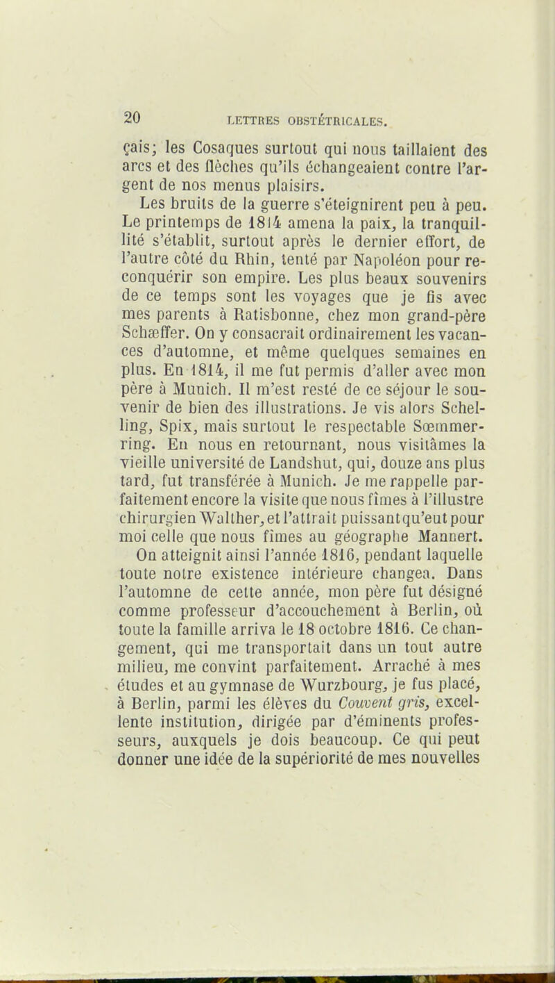 ça i s ; les Cosaques surtout qui nous taillaient des arcs et des flèches qu’ils échangeaient contre l’ar- gent de nos menus plaisirs. Les bruits de la guerre s’éteignirent peu à peu. Le printemps de 1814 amena la paix, la tranquil- lité s’établit, surtout après le dernier effort, de l’autre côté du Rhin, tenté par Napoléon pour re- conquérir son empire. Les plus beaux souvenirs de ce temps sont les voyages que je fis avec mes parents à Ratisbonne, chez mon grand-père Schaeffer. On y consacrait ordinairement les vacan- ces d’automne, et même quelques semaines en plus. En 1814, il me fut permis d’aller avec mon père à Munich. Il m’est resté de ce séjour le sou- venir de bien des illustrations. Je vis alors Schel- ling, Spix, mais surtout le respectable Sœmmer- ring. En nous en retournant, nous visitâmes la vieille université de Landshut, qui, douze ans plus tard, fut transférée à Munich. Je me rappelle par- faitement encore la visite que nous fîmes à l’illustre chirurgien Wallher, et l’attrait puissant qu’eut pour moi celle que nous fîmes au géographe Mannert. On atteignit ainsi l’année 1816, pendant laquelle toute notre existence intérieure changea. Dans l’automne de cette année, mon père fut désigné comme professeur d’accouchement à Berlin, où toute la famille arriva le 18 octobre 1816. Ce chan- gement, qui me transportait dans un tout autre milieu, me convint parfaitement. Arraché à mes études et au gymnase de Wurzbourg, je fus placé, à Berlin, parmi les élèves du Couvent gris, excel- lente institution, dirigée par d’éminents profes- seurs, auxquels je dois beaucoup. Ce qui peut donner une idée de la supériorité de mes nouvelles