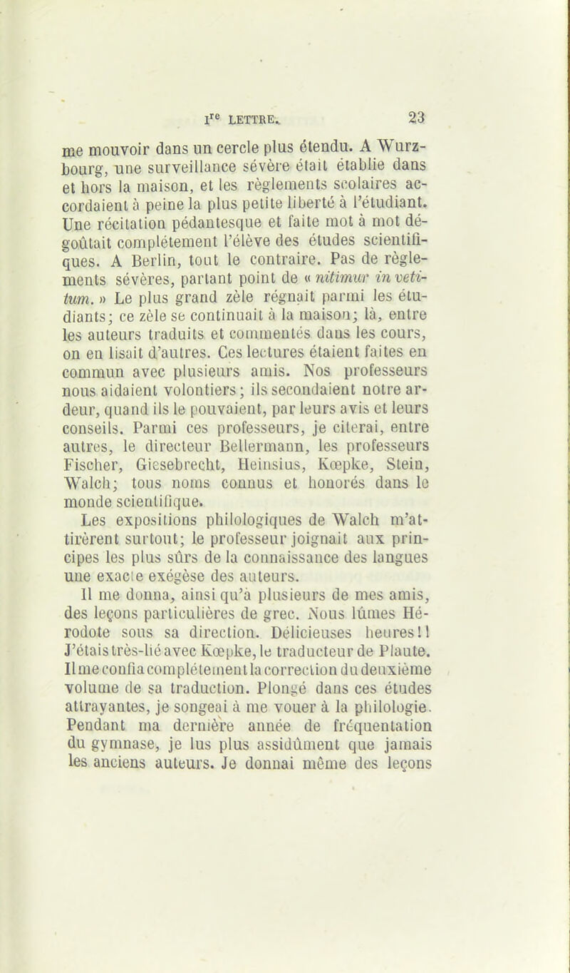 me mouvoir dans un cercle plus étendu. A Würz- bourg, une surveillance sévère était établie dans et hors la maison, et les règlements scolaires ac- cordaient a peine la plus petite liberté à l’étudiant. Une récitation pédantesque et faite mot à mot dé- goûtait complètement l’élève des études scientifi- ques. A Berlin, tout le contraire. Pas de règle- ments sévères, partant point de « nitimur inveti- tum. » Le plus grand zèle régnait parmi les étu- diants; ce zèle se continuait à la maison; là, entre les auteurs traduits et commentés daus les cours, on en lisait d’autres. Ces lectures étaient faites en commun avec plusieurs amis. Nos professeurs nous aidaient volontiers; ils secondaient notre ar- deur, quand ils le pouvaient, par leurs avis et leurs conseils. Parmi ces professeurs, je citerai, entre autres, le directeur Bellermann, les professeurs Fischer, Giesebrecht, lleinsius, Ivœpke, Steiu, Walcli; tous noms connus et honorés dans le monde scientifique. Les expositions philologiques de Walch m’at- tirèrent surtout; le professeur joignait aux prin- cipes les plus sûrs de la connaissance des langues une exacie exégèse des auteurs. 11 me donna, ainsi qu’à plusieurs de mes amis, des leçons particulières de grec. Nous lûmes Hé- rodote sous sa direction. Délicieuses heures 11 J’étais très-héavec Kœpke, le traducteur de Plaute. Il me confia complètement la correction du deuxième volume de sa traduction. Plongé dans ces études attrayantes, je songeai à me vouer à la philologie. Pendant ma dernière année de fréquentation du gymnase, je lus plus assidûment que jamais les anciens auteurs. Je donnai môme des leçons