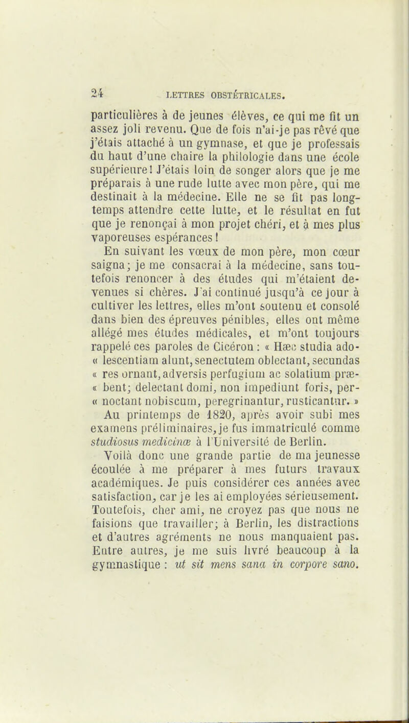 particulières à de jeunes élèves, ce qui me fit un assez joli revenu. Que de fois n’ai-je pas rêvé que j’étais attaché à un gymnase, et que je professais du haut d’une chaire la philologie dans une école supérieure! J’étais loin de songer alors que je me préparais à une rude lutte avec mon père, qui me destinait à la médecine. Elle ne se fit pas long- temps attendre cette lutte, et le résultat en fut que je renonçai à mon projet chéri, et à mes plus vaporeuses espérances 1 En suivant les vœux de mon père, mon cœur saigna; je me consacrai à la médecine, sans tou- tefois renoncer à des études qui m’étaient de- venues si chères. J'ai continué jusqu’à ce jour à cultiver les lettres, elles m’ont soutenu et consolé dans bien des épreuves pénibles, elles ont même allégé mes études médicales, et m’ont toujours rappelé ces paroles de Cicéron : « Hæc studia ado- « îescentiam alunt, senectutem oblectant, secundas « res ornant, adversis perfugium ac solatium præ- « bent; delectanl domi, non impediunt foris, per- « noctant nobiscum, peregrinantur, rusticantur. ® Au printemps de 1820, après avoir subi mes examens préliminaires, je fus immatriculé comme studiosus medicinœ à l üniversité de Berlin. Voilà donc une grande partie de ma jeunesse écoulée à me préparer à mes futurs travaux académiques. Je puis considérer ces années avec satisfaction, car je les ai employées sérieusement. Toutefois, cher ami, ne croyez pas que nous ne faisions que travailler; à Berlin, les distractions et d’autres agréments ne nous manquaient pas. Entre autres, je me suis livré beaucoup à la gymnastique : ut sit mens sana in corpore sano.