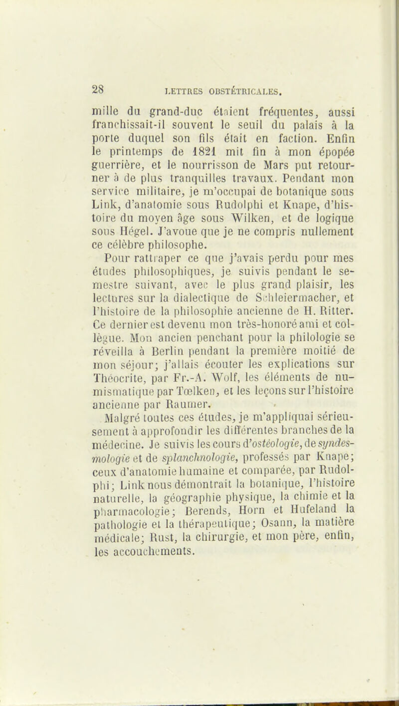 mille du grand-duc étaient fréquentes, aussi franchissait-il souvent le seuil du palais à la porte duquel son fils était en faction. Enfin le printemps de 1821 mit fin à mon épopée guerrière, et le nourrisson de Mars put retour- ner à de plus tranquilles travaux. Pendant mon service militaire, je m’occupai de botanique sous Link, d’anatomie sous Rudolphi et Knape, d’his- toire du moyen âge sous Wilken, et de logique sous Ilégel. J’avoue que je ne compris nullement ce célèbre philosophe. Pour rattraper ce que j’avais perdu pour mes études philosophiques, je suivis pendant le se- mestre suivant, avec le plus grand plaisir, les lectures sur la dialectique de Sehleiermacher, et l’histoire de la philosophie ancienne de II. Ritter. Ce dernier est devenu mon très-honoréami et col- lègue. Mon ancien penchant pour la philologie se réveilla à Berlin pendant la première moitié de mon séjour; j’allais écouter les explications sur Théocrite, par Fr.-A. Wolf, les éléments de nu- mismatique parTœlken, et les leçons sur l’histoire ancienne par Raumer. Malgré toutes ces études, je m’appliquai sérieu- sement à approfondir les différentes branches de la médecine. Je suivis les cours d’ostéologie, de syndes- mologieet de splanchnologie, professés par Knape; ceux d’anatomie humaine et comparée, par Rudol- phi; Link nous démontrait la botanique, l’histoire naturelle, la géographie physique, la chimie et la pharmacologie; Berends, Horn et Hufeland la pathologie et la thérapeutique; Osann, la matière médicale; Rust, la chirurgie, et mon père, enfin, les accouchements.