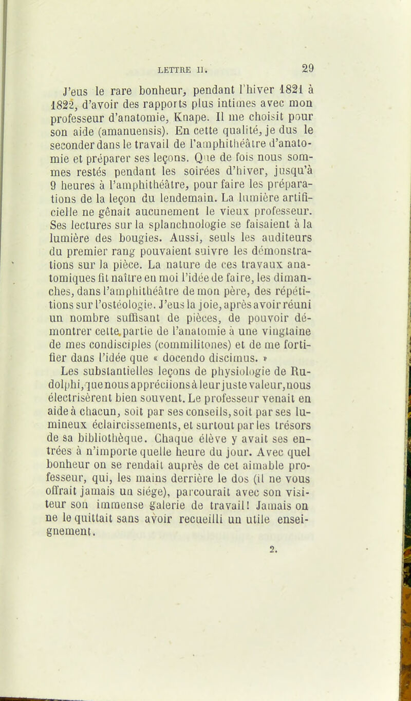 J’eus le rare bonheur, pendant l’hiver 1821 à 1822, d’avoir des rapports plus intimes avec mon professeur d’anatomie, Knape. Il me choisit pour son aide (amanuensis). En cette qualité, je dus le seconder dans le travail de l’amphithéâtre d’anato- mie et préparer ses leçons. Que de fois nous som- mes restés pendant les soirées d’hiver, jusqu’à 9 heures à l’amphithéâtre, pour faire les prépara- tions de la leçon du lendemain. La lumière artifi- cielle ne gênait aucunement le vieux professeur. Ses lectures sur la splanchuologie se faisaient à la lumière des bougies. Aussi, seuls les auditeurs du premier rang pouvaient suivre les démonstra- tions sur la pièce. La nature de ces travaux ana- tomiques fit naître en moi l’idée de faire, les diman- ches, dans l’amphithéâtre démon père, des répéti- tions sur l’ostéologie. J’eus la joie, après avoir réuni un nombre suffisant de pièces, de pouvoir dé- montrer celte.partie de l’anatomie à une vingtaine de mes condisciples (commilitones) et de me forti- fier dans l’idée que « docendo discimus. * Les substantielles leçons de physiologie de Ru- dolphi,quenous appréciions à leur juste valeur, nous électrisèrent bien souvent. Le professeur venait en aide à chacun, soit par ses conseils, soit par ses lu- mineux éclaircissements, et surtout par les trésors de sa bibliothèque. Chaque élève y avait ses en- trées à n’importe quelle heure du jour. Avec quel bonheur on se rendait auprès de cet aimable pro- fesseur, qui, les mains derrière le dos (il ne vous offrait jamais un siège), parcourait avec son visi- teur son immense galerie de travail! Jamais on ne le quittait sans avoir recueilli un utile ensei- gnement .
