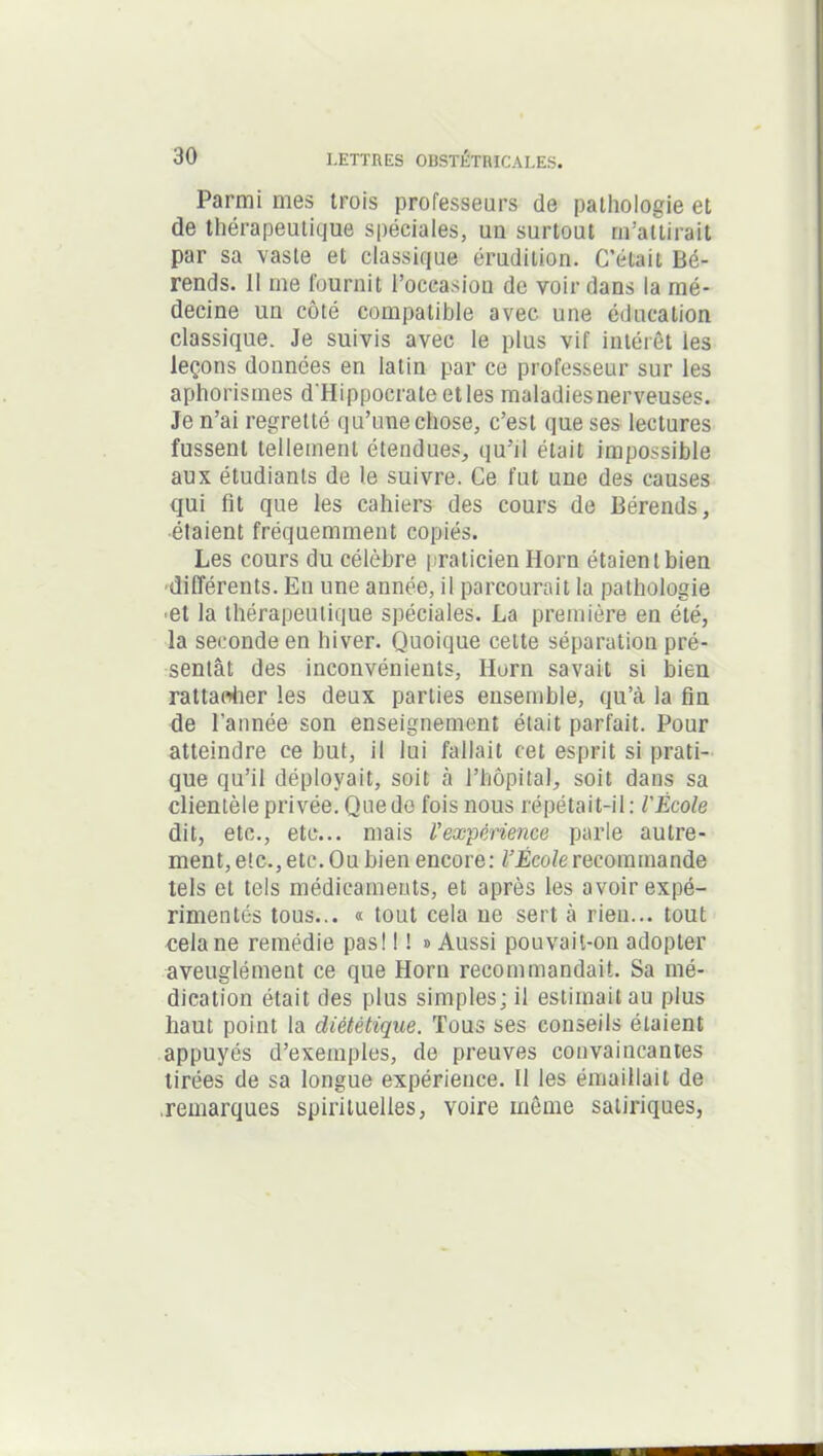 Parmi mes trois professeurs de pathologie et de thérapeutique spéciales, un surtout m’attirait par sa vaste et classique érudition. C’était Bé- rends. Il me fournit l’occasion de voir dans la mé- decine un côté compatible avec une éducation classique. Je suivis avec le plus vif intérêt les leçons données en latin par ce professeur sur les aphorismes d'Hippocrate et les maladies nerveuses. Je n’ai regretté qu’une chose, c’est que ses lectures fussent tellement étendues, qu’il était impossible aux étudiants de le suivre. Ce fut une des causes qui fit que les cahiers des cours de Bérends, étaient fréquemment copiés. Les cours du célèbre praticien Horn étaient bien différents. En une année, il parcourait la pathologie ■et la thérapeutique spéciales. La première en été, la seconde en hiver. Quoique cette séparation pré- sentât des inconvénients, Ilorn savait si bien rattacher les deux parties ensemble, qu’à la fin de l'année son enseignement était parfait. Pour atteindre ce but, il lui fallait cet esprit si prati- que qu’il déployait, soit à l’hôpital, soit dans sa clientèle privée. Que de fois nous répétait-il: l'École dit, etc., etc... mais l'expérience parle autre- ment, etc., etc. Ou bien encore: l’École recommande tels et tels médicaments, et après les avoir expé- rimentés tous... « tout cela ne sert à rien... tout cela ne remédie pas! ! ! » Aussi pouvait-on adopter aveuglément ce que Horn recommandait. Sa mé- dication était des plus simples; il estimait au plus haut point la diététique. Tous ses conseils étaient appuyés d’exemples, de preuves convaincantes tirées de sa longue expérience. Il les émaillait de .remarques spirituelles, voire même satiriques,