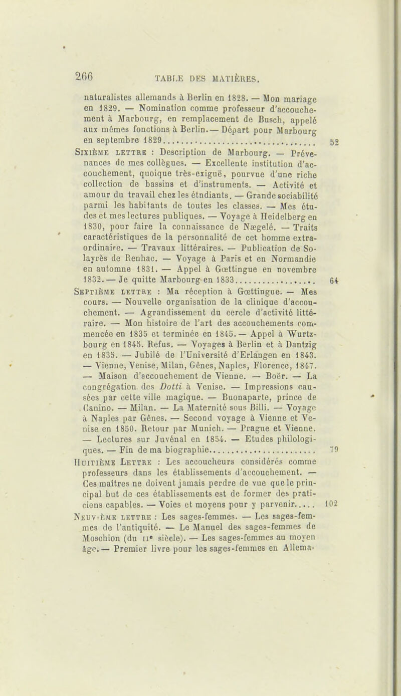 naturalistes allemands à Berlin en 1828. — Mon mariage en 1829. — Nomination comme professeur d’accouche- ment à Marbourg, en remplacement de Busch, appelé aux mômes fonctions à Berlin—Départ pour Marbourg en septembre 1829 52 Sixième lettre : Description de Marbourg. — Préve- nances de mes collègues. — Excellente institution d’ac- couchement, quoique très-exiguë, pourvue d’une riche collection de bassins et d’instruments. — Activité et amour du travail chez les étudiants. — Grande sociabilité parmi les habitants de toutes les classes. — Mes étu- des et mes lectures publiques. — Voyage à Heidelberg en 1830, pour faire la connaissance de Nægelé. — Traits caractéristiques de la personnalité de cet homme extra- ordinaire. — Travaux littéraires. — Publication de So- layrès de Renhac. — Voyage à Paris et en Normandie en automne 1831. — Appel à Gœttingue en novembre 1832. — Je quitte Marbourg en 1833 64 Septième lettre : Ma réception à Gœttingue. — Mes cours. — Nouvelle organisation de la clinique d’accou- chement. — Agrandissement du cercle d’activité litté- raire. — Mon histoire de l’art des accouchements com- mencée en 183b et terminée en 184b.— Appel à Wurtz- bourg en 1845. Refus. — Voyages à Berlin et à Dantzig en 1835. — Jubilé de l’Université d’Erlangen en 1843. — Vienne, Venise, Milan, Gênes, Naples, Florence, 1847. — Maison d’accouchement de Vienne. — Boër. — La congrégation des Dotti à Venise. — Impressions cau- sées par cette ville magique. — Buonaparte, prince de Ganino. — Milan. — La Maternité sous Billi. — Voyage à Naples par Gênes. — Second voyage à Vienne et Ve- nise en 1850. Retour par Munich. — Prague et Vienne. — Lectures sur Juvénal en 1854. — Etudes philologi- ques. — Fin de ma biographie 79 Huitième Lettre : Les accoucheurs considérés comme professeurs dans les établissements d'accouchement. — Ces maîtres ne doivent jamais perdre de vue que le prin- cipal but de ces établissements est de former des prati- ciens capables. — Voies et moyens pour y parvenir 102 Neuvième lettre : Les sages-femmes. — Les sages-fem- mes de l’antiquité. — Le Manuel des sages-femmes de Moschion (du IIe siècle). — Les sages-femmes au moyen âge.— Premier livre pour les sages-femmes en Allema-