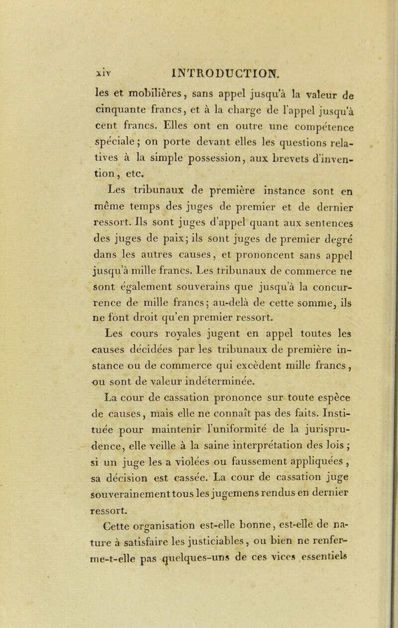 les et mobilières, sans appel jusqu a la valeur de cinquante francs, et à la charge de l’appel jusqu’à cent francs. Elles ont en outre une compétence spéciale ; on porte devant elles les questions rela- tives à la simple possession, aux brevets d’inven- tion , etc. Les tribunaux de première instance sont en même temps des juges de premier et de dernier ressort. Ils sont juges d’appel quant aux sentences des juges de paix; ils sont juges de premier degré dans les autres causes, et prononcent sans appel jusqu’à mille francs. Les tribunaux de commerce ne sont également souverains que jusqu’à la concur- rence de mille francs; au-delà de cette somme, ils ne font droit qu’en premier ressort. Les cours royales jugent en appel toutes les causes décidées par les tribunaux de première in- stance ou de commerce qui excèdent mille francs, ou sont de valeur indéterminée. La cour de cassation prononce sur toute espèce de causes, mais elle ne connaît pas des faits. Insti- tuée pour maintenir l’uniformité de la jurispru- dence, elle veille à la saine interprétation des lois ; si un juge les a violées ou faussement appliquées , sa décision est cassée. La cour de cassation juge souverainement tous les jugemens rendus en dernier ressort. Cette organisation est-elle bonne, est-elle de na- ture à satisfaire les justiciables, ou bien ne renfer- rne-t-elle pas quelques-uns de ces vices essentiels