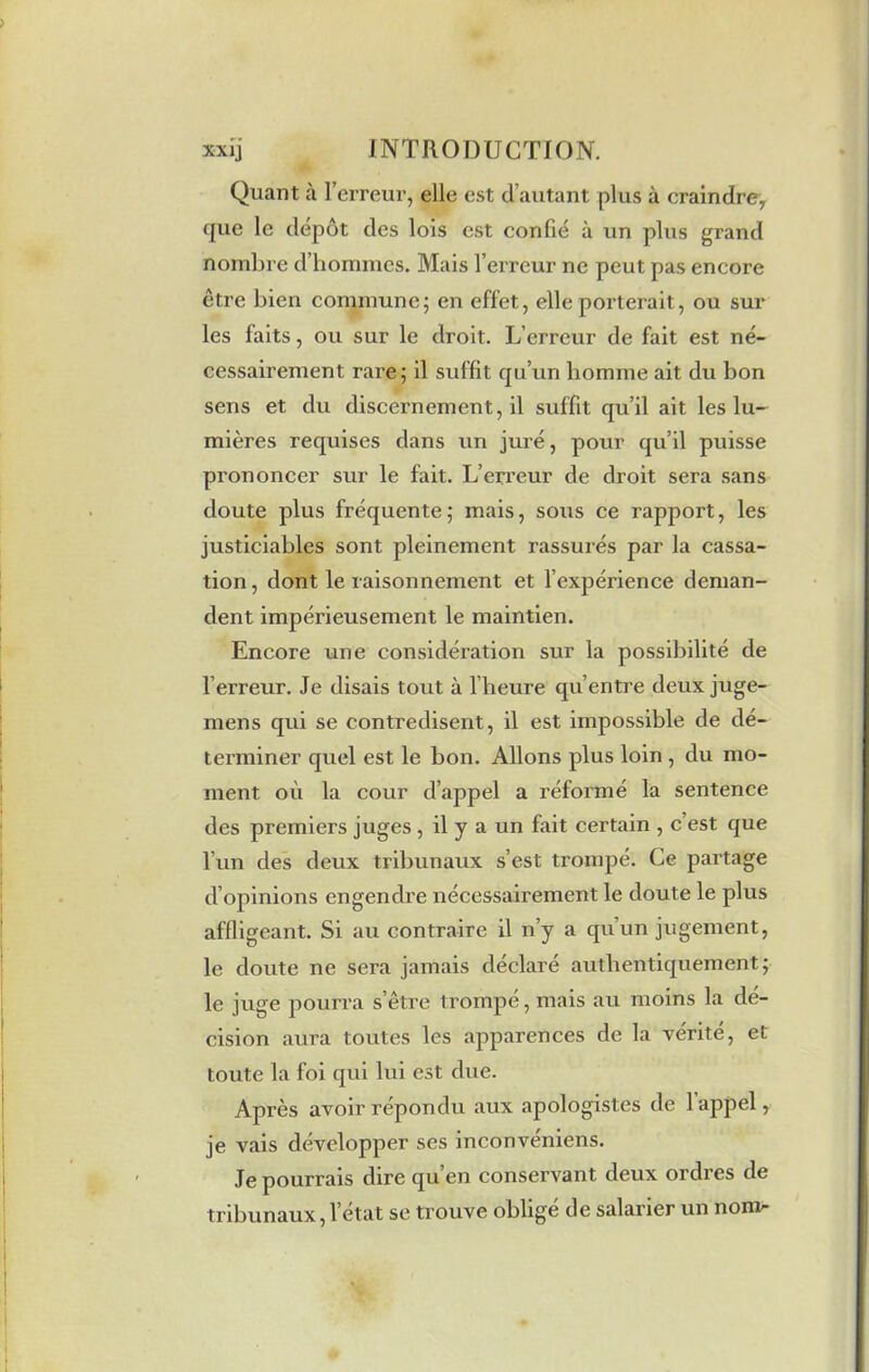 Quant à l’erreur, elle est d’autant plus à craindre, que le dépôt des lois est confié à un plus grand nombre d’hommes. Mais l’erreur ne peut pas encore être bien commune; en effet, elle porterait, ou sur les faits, ou sur le droit. L’erreur de fait est né- cessairement rare; il suffit qu’un homme ait du bon sens et du discernement, il suffit qu’il ait les lu- mières requises dans un juré, pour qu’il puisse prononcer sur le fait. L’erreur de droit sera sans doute plus fréquente; mais, sous ce rapport, les justiciables sont pleinement rassurés par la cassa- tion , dont le raisonnement et l’expérience deman- dent impérieusement le maintien. Encore une considération sur la possibilité de l’erreur. Je disais tout à l’heure qu’entre deux juge- mens qui se contredisent, il est impossible de dé- terminer quel est le bon. Allons plus loin , du mo- ment où la cour d’appel a réformé la sentence des premiers juges , il y a un fait certain , c est que l’un des deux tribunaux s’est trompé. Ce partage d’opinions engendre nécessairement le doute le plus affligeant. Si au contraire il n’y a qu’un jugement, le doute ne sera jamais déclaré authentiquement; le juge pourra s’être trompe, mais au moins la dé- cision aura toutes les apparences de la vérité, et toute la foi qui lui est due. Après avoir répondu aux apologistes de 1 appel, je vais développer ses inconvéniens. Je pourrais dire qu’en conservant deux ordres de tribunaux, l’état se trouve oblige de salarier un nom-