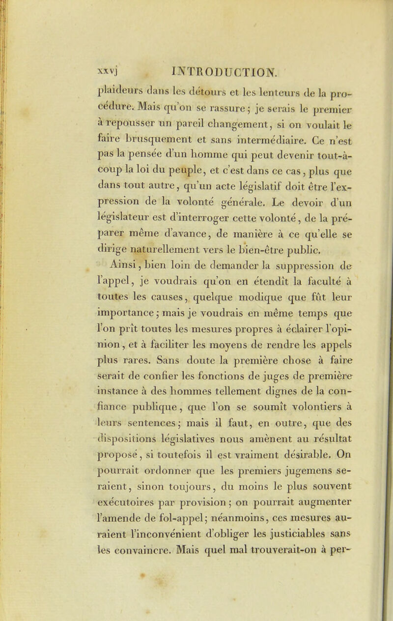 plaideurs dans les détours et les lenteurs de la pro- cédure. Mais qu’on se rassure; je serais le premier a repousser un pareil changement, si on voulait le faire brusquement et sans intermédiaire. Ce n’est pas la pensée dun homme qui peut devenir tout-à- coup la loi du peuple, et c’est dans ce cas , plus que dans tout autre, qu’un acte législatif doit être l’ex- pression de la volonté générale. Le devoir d’un législateur est d’interroger cette volonté, de la pré- parer même d’avance, de manière à ce quelle se dirige naturellement vers le bien-être public. Ainsi, bien loin de demander la suppression de l’appel, je voudrais qu’on en étendît la faculté à toutes les causes, quelque modique que fût leur importance ; mais je voudrais en même temps que l’on prît toutes les mesures propres à éclairer l’opi- nion , et à faciliter les moyens de rendre les appels plus rares. Sans doute la première chose à faire serait de confier les fonctions de juges de première instance à des hommes tellement dignes de la con- fiance publique, que l’on se soumît volontiers à leurs sentences; mais il faut, en outre, que des dispositions législatives nous amènent au résultat proposé, si toutefois il est vraiment désirable. On pourrait ordonner que les premiers jugemens se- raient, sinon toujours, du moins le plus souvent exécutoires par provision ; on pourrait augmenter l’amende de fol-appel; néanmoins, ces mesures au- raient l’inconvénient d’obliger les justiciables sans les convaincre. Mais quel mal trouverait-on à per-