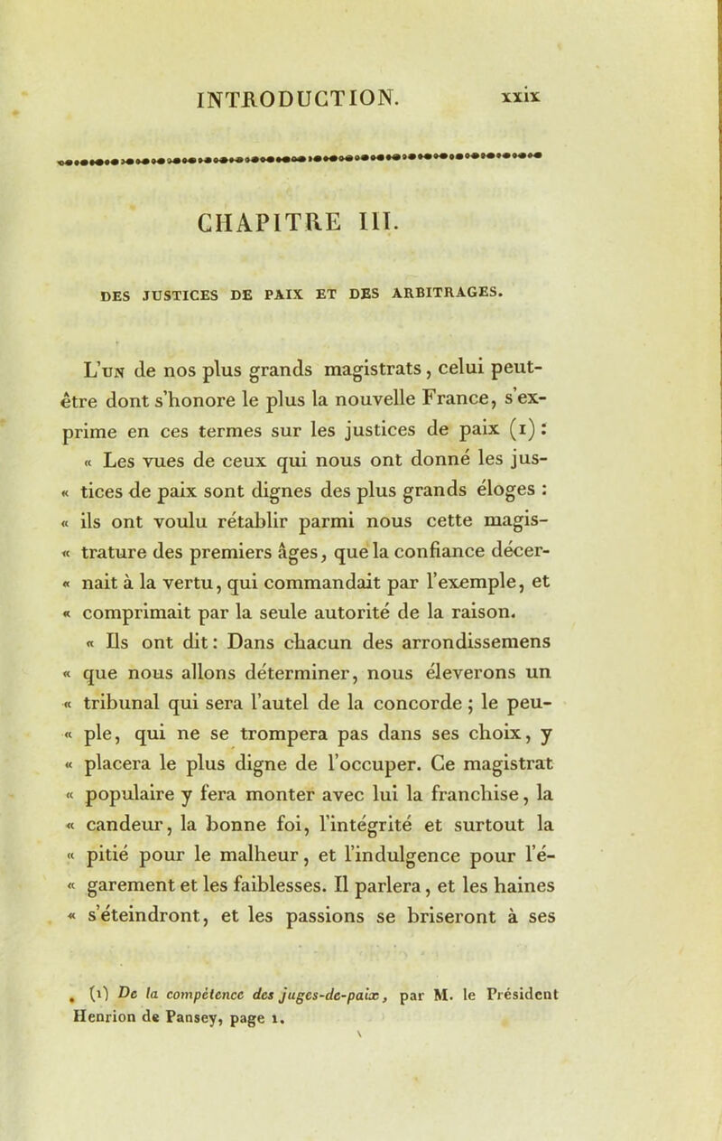 CHAPITRE III. DES JUSTICES DE PAIX ET DES ARBITRAGES. L’un (le nos plus grands magistrats, celui peut- être dont s’honore le plus la nouvelle France, s’ex- prime en ces termes sur les justices de paix (i): « Les vues de ceux qui nous ont donné les jus- « tices de paix sont dignes des plus grands éloges : « ils ont voulu rétablir parmi nous cette magis- « trature des premiers âges, que la confiance décer- « nait à la vertu, qui commandait par l’exemple, et « comprimait par la seule autorité de la raison. « Ils ont dit : Dans chacun des arrondissemens « que nous allons déterminer, nous élèverons un « tribunal qui sera l’autel de la concorde ; le peu- « pie, qui ne se trompera pas dans ses choix, y « placera le plus digne de l’occuper. Ce magistrat « populaire y fera monter avec lui la franchise, la « candeur, la bonne foi, l’intégrité et surtout la « pitié pour le malheur, et l’indulgence pour l’é— « garement et les faiblesses. Il parlera, et les haines « s’éteindront, et les passions se briseront à ses , (il De la compétence des jugcs-de-paix, par M. le Président Henrion de Pansey, page 1.